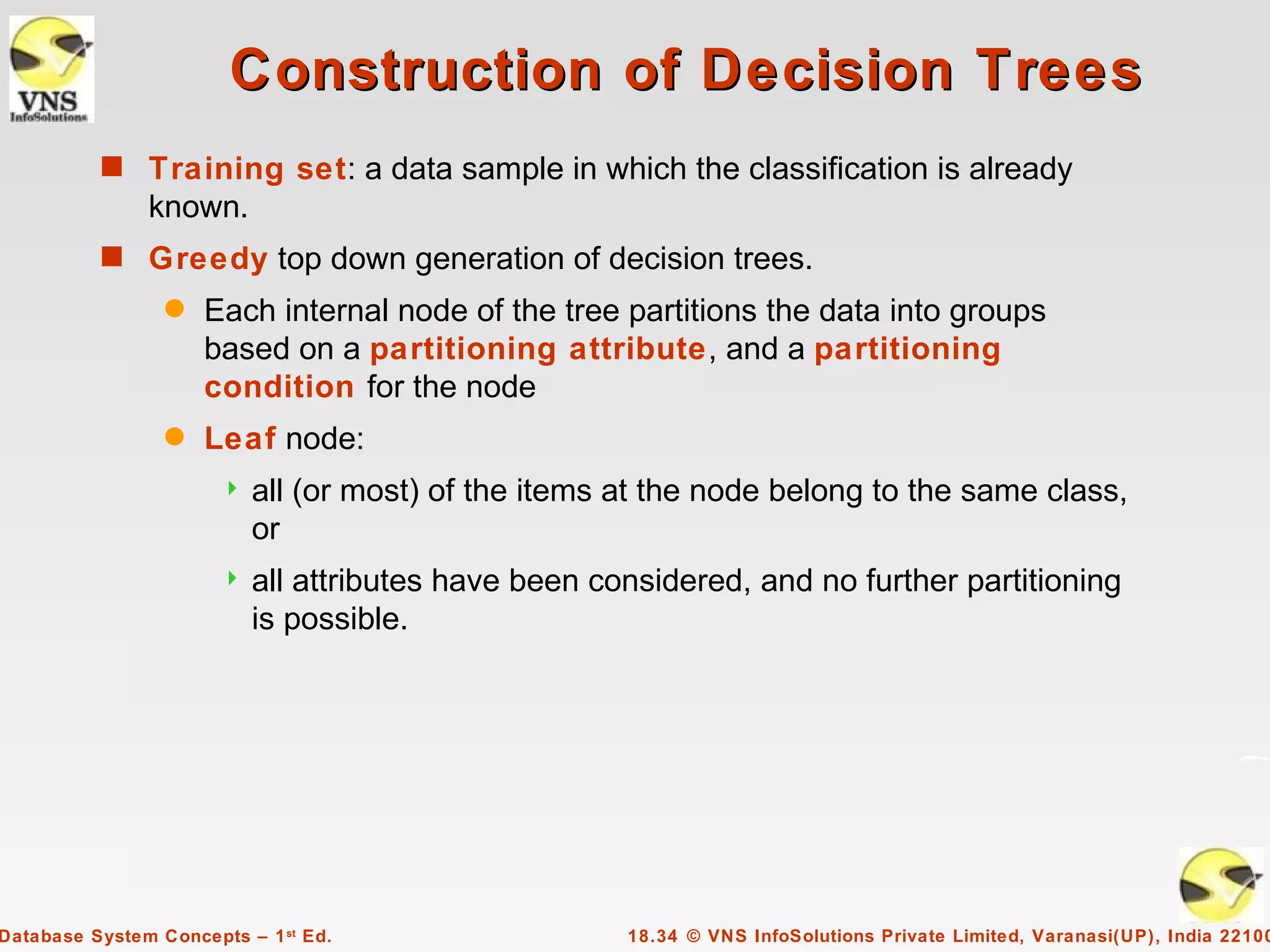 Construction of Decision Trees
          s Training set: a data sample in which the classification is already
               known.
          s Greedy top down generation of decision trees.
                 q   Each internal node of the tree partitions the data into groups
                     based on a partitioning attribute, and a partitioning
                     condition for the node
                 q   Leaf node:
                          all (or most) of the items at the node belong to the same class,
                           or
                          all attributes have been considered, and no further partitioning
                           is possible.




Database System Concepts – 1 st Ed.                   18.34 © VNS InfoSolutions Private Limited, Varanasi(UP), India 22100
 