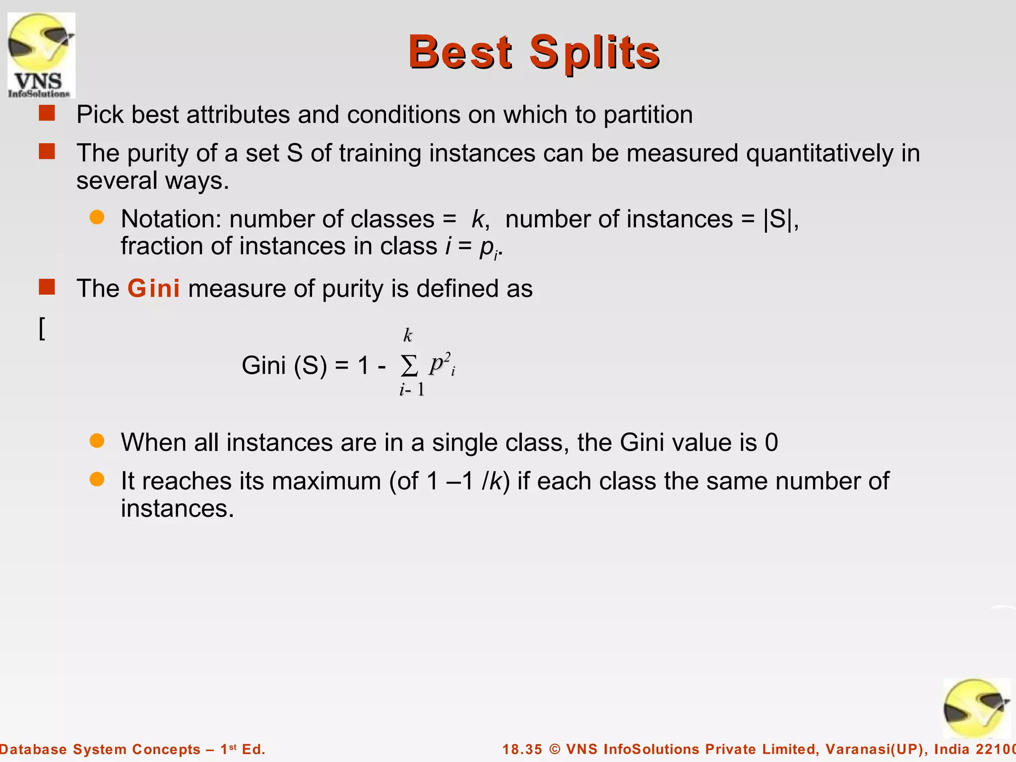 Best Splits
     s Pick best attributes and conditions on which to partition
     s The purity of a set S of training instances can be measured quantitatively in
          several ways.
           q    Notation: number of classes = k, number of instances = |S|,
                fraction of instances in class i = pi.
     s The Gini measure of purity is defined as
     [                                        k
                               Gini (S) = 1 - ∑ p2i
                                             i- 1

           q    When all instances are in a single class, the Gini value is 0
           q    It reaches its maximum (of 1 –1 /k) if each class the same number of
                instances.




Database System Concepts – 1 st Ed.                   18.35 © VNS InfoSolutions Private Limited, Varanasi(UP), India 22100
 