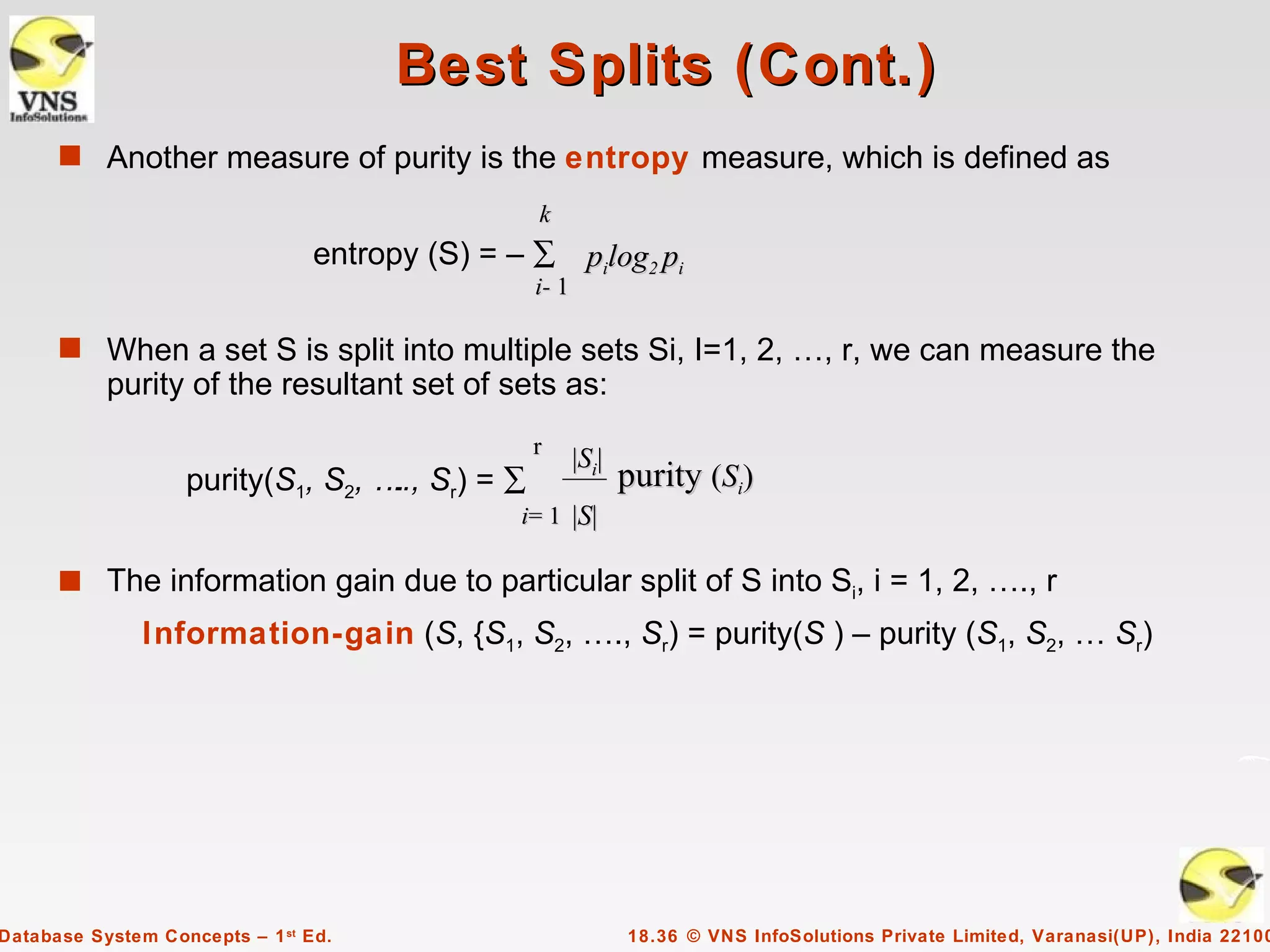 Best Splits (Cont.)
      s Another measure of purity is the entropy measure, which is defined as
                                                 k
                                 entropy (S) = – ∑ pilog2 pi
                                                 i- 1

      s When a set S is split into multiple sets Si, I=1, 2, …, r, we can measure the
           purity of the resultant set of sets as:
                                                 r
                                                        |Si|
                   purity(S1, S2, … Sr) = ∑
                                   ..,                         purity (Si)
                                                i= 1 |S|

      s The information gain due to particular split of S into Si, i = 1, 2, …., r
               Information-gain (S, {S1, S2, …., Sr) = purity(S ) – purity (S1, S2, … Sr)




Database System Concepts – 1 st Ed.                            18.36 © VNS InfoSolutions Private Limited, Varanasi(UP), India 22100
 