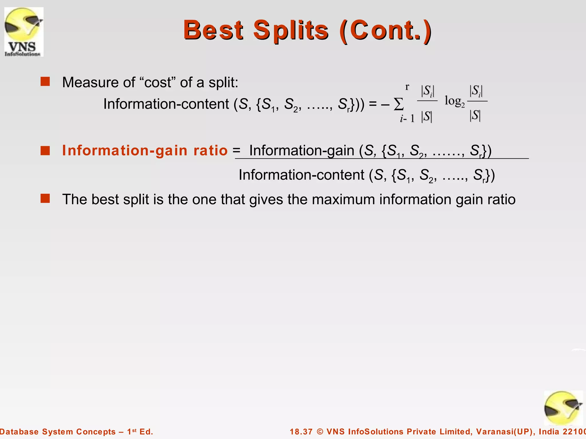 Best Splits (Cont.)
         s Measure of “cost” of a split:                                       r |S |
                                                                                   i            |Si|
                       Information-content (S, {S1, S2, ….., Sr})) = – ∑                 log2
                                                                              i- 1 |S|          |S|

         s Information-gain ratio = Information-gain (S, {S1, S2, ……, Sr})
                                             Information-content (S, {S1, S2, ….., Sr})
         s The best split is the one that gives the maximum information gain ratio




Database System Concepts – 1 st Ed.                  18.37 © VNS InfoSolutions Private Limited, Varanasi(UP), India 22100
 