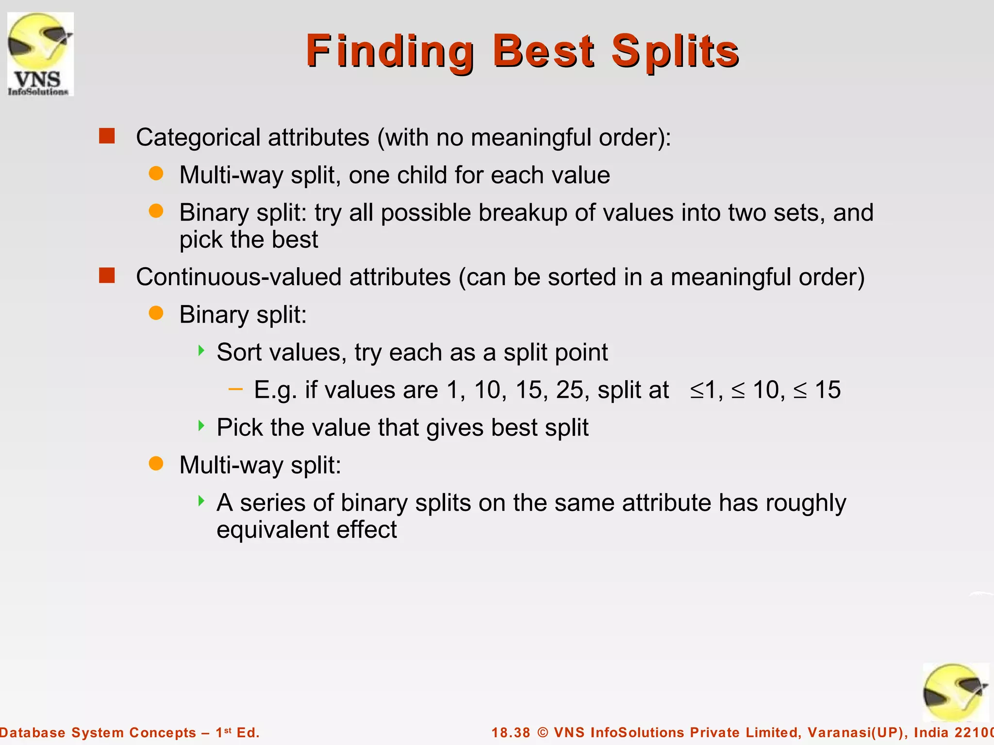 Finding Best Splits
             s Categorical attributes (with no meaningful order):
                    q   Multi-way split, one child for each value
                    q   Binary split: try all possible breakup of values into two sets, and
                        pick the best
             s Continuous-valued attributes (can be sorted in a meaningful order)
                    q   Binary split:
                            Sort values, try each as a split point
                              – E.g. if values are 1, 10, 15, 25, split at ≤1, ≤ 10, ≤ 15
                            Pick the value that gives best split
                    q   Multi-way split:
                            A series of binary splits on the same attribute has roughly
                             equivalent effect




Database System Concepts – 1 st Ed.                    18.38 © VNS InfoSolutions Private Limited, Varanasi(UP), India 22100
 