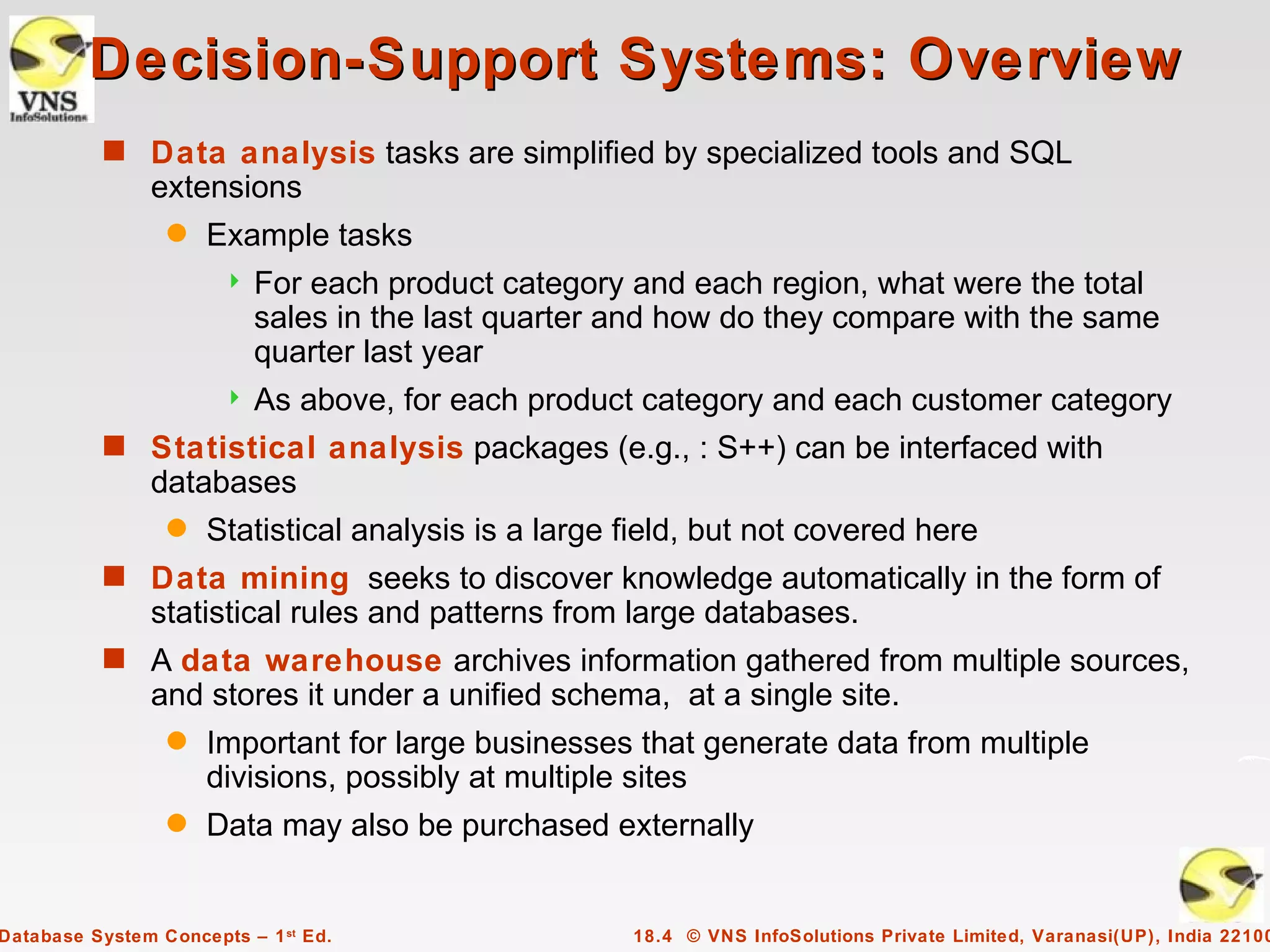 Decision-Support Systems: Overview
           s Data analysis tasks are simplified by specialized tools and SQL
                extensions
                 q   Example tasks
                          For each product category and each region, what were the total
                           sales in the last quarter and how do they compare with the same
                           quarter last year
                          As above, for each product category and each customer category
           s Statistical analysis packages (e.g., : S++) can be interfaced with
                databases
                 q   Statistical analysis is a large field, but not covered here
           s Data mining seeks to discover knowledge automatically in the form of
                statistical rules and patterns from large databases.
           s A data warehouse archives information gathered from multiple sources,
                and stores it under a unified schema, at a single site.
                 q   Important for large businesses that generate data from multiple
                     divisions, possibly at multiple sites
                 q   Data may also be purchased externally


Database System Concepts – 1 st Ed.                  18.4 © VNS InfoSolutions Private Limited, Varanasi(UP), India 22100
 