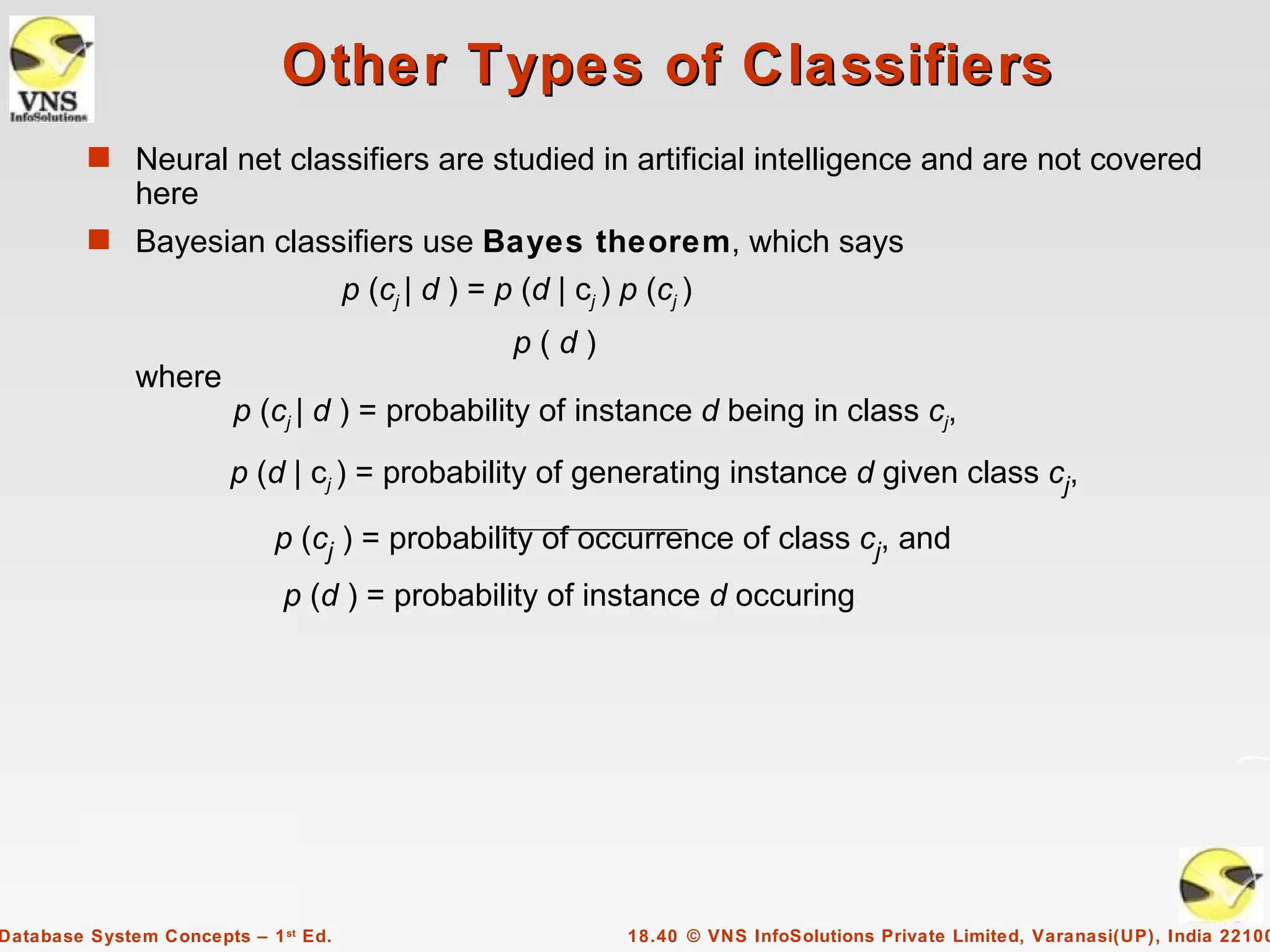 Other Types of Classifiers
         s Neural net classifiers are studied in artificial intelligence and are not covered
              here
         s Bayesian classifiers use Bayes theorem, which says
                                      p (cj | d ) = p (d | cj ) p (cj )
                                                      p(d)
              where
                        p (cj | d ) = probability of instance d being in class cj,
                        p (d | cj ) = probability of generating instance d given class cj,

                             p (cj ) = probability of occurrence of class cj, and
                             p (d ) = probability of instance d occuring




Database System Concepts – 1 st Ed.                             18.40 © VNS InfoSolutions Private Limited, Varanasi(UP), India 22100
 