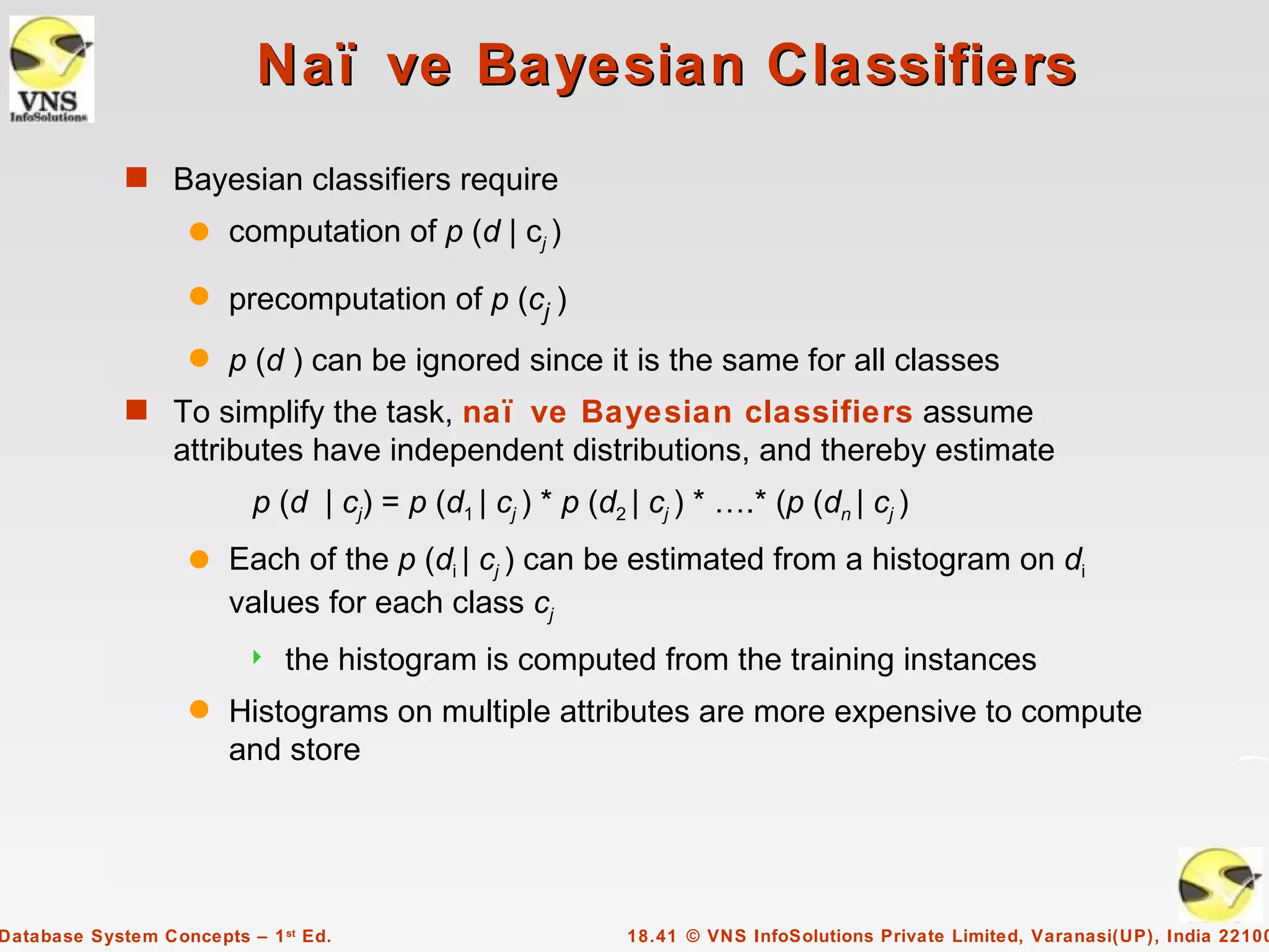 Naï ve Bayesian Classifiers
             s Bayesian classifiers require
                    q   computation of p (d | cj )
                    q   precomputation of p (cj )
                    q   p (d ) can be ignored since it is the same for all classes
             s To simplify the task, naï ve Bayesian classifiers assume
                  attributes have independent distributions, and thereby estimate
                          p (d | cj) = p (d1 | cj ) * p (d2 | cj ) * ….* (p (dn | cj )
                    q   Each of the p (di | cj ) can be estimated from a histogram on di
                        values for each class cj
                             the histogram is computed from the training instances
                    q   Histograms on multiple attributes are more expensive to compute
                        and store




Database System Concepts – 1 st Ed.                         18.41 © VNS InfoSolutions Private Limited, Varanasi(UP), India 22100
 
