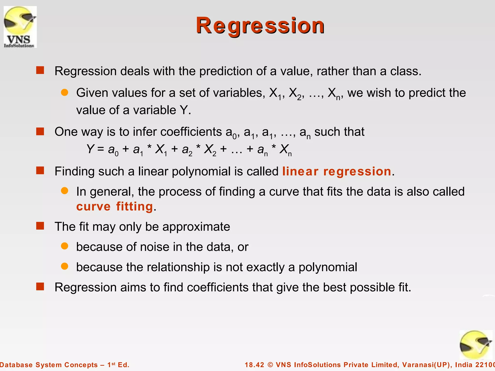 Regression
         s Regression deals with the prediction of a value, rather than a class.
                q   Given values for a set of variables, X1, X2, …, Xn, we wish to predict the
                    value of a variable Y.
         s One way is to infer coefficients a0, a1, a1, …, an such that
                       Y = a0 + a1 * X1 + a2 * X2 + … + an * Xn
         s Finding such a linear polynomial is called linear regression.
                q   In general, the process of finding a curve that fits the data is also called
                    curve fitting.
         s The fit may only be approximate
                q   because of noise in the data, or
                q   because the relationship is not exactly a polynomial
         s Regression aims to find coefficients that give the best possible fit.




Database System Concepts – 1 st Ed.                  18.42 © VNS InfoSolutions Private Limited, Varanasi(UP), India 22100
 