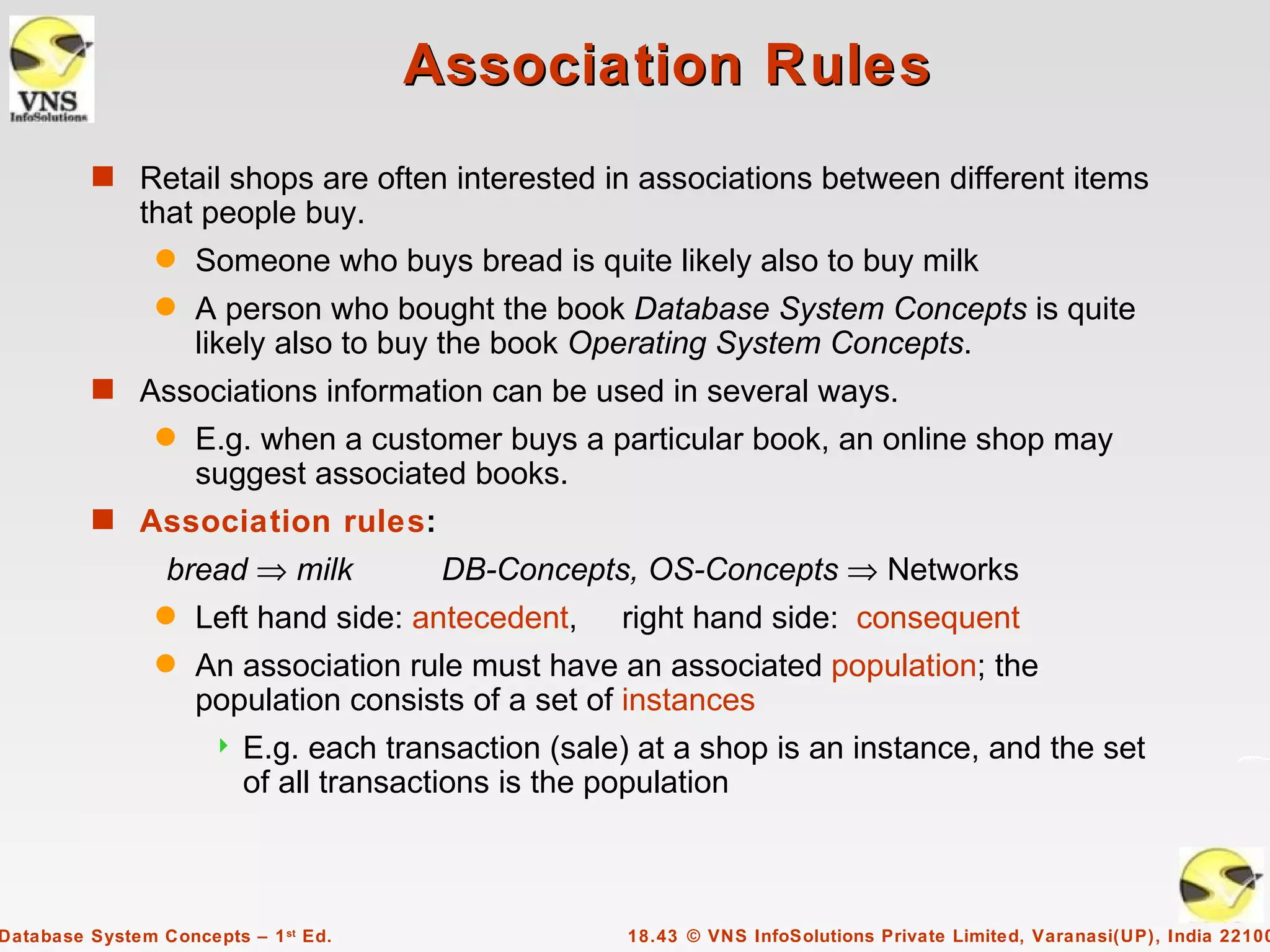 Association Rules
         s Retail shops are often interested in associations between different items
              that people buy.
                q   Someone who buys bread is quite likely also to buy milk
                q   A person who bought the book Database System Concepts is quite
                    likely also to buy the book Operating System Concepts.
         s Associations information can be used in several ways.
                q   E.g. when a customer buys a particular book, an online shop may
                    suggest associated books.
         s Association rules:
                 bread ⇒ milk           DB-Concepts, OS-Concepts ⇒ Networks
                q   Left hand side: antecedent,      right hand side: consequent
                q   An association rule must have an associated population; the
                    population consists of a set of instances
                         E.g. each transaction (sale) at a shop is an instance, and the set
                          of all transactions is the population



Database System Concepts – 1 st Ed.                   18.43 © VNS InfoSolutions Private Limited, Varanasi(UP), India 22100
 