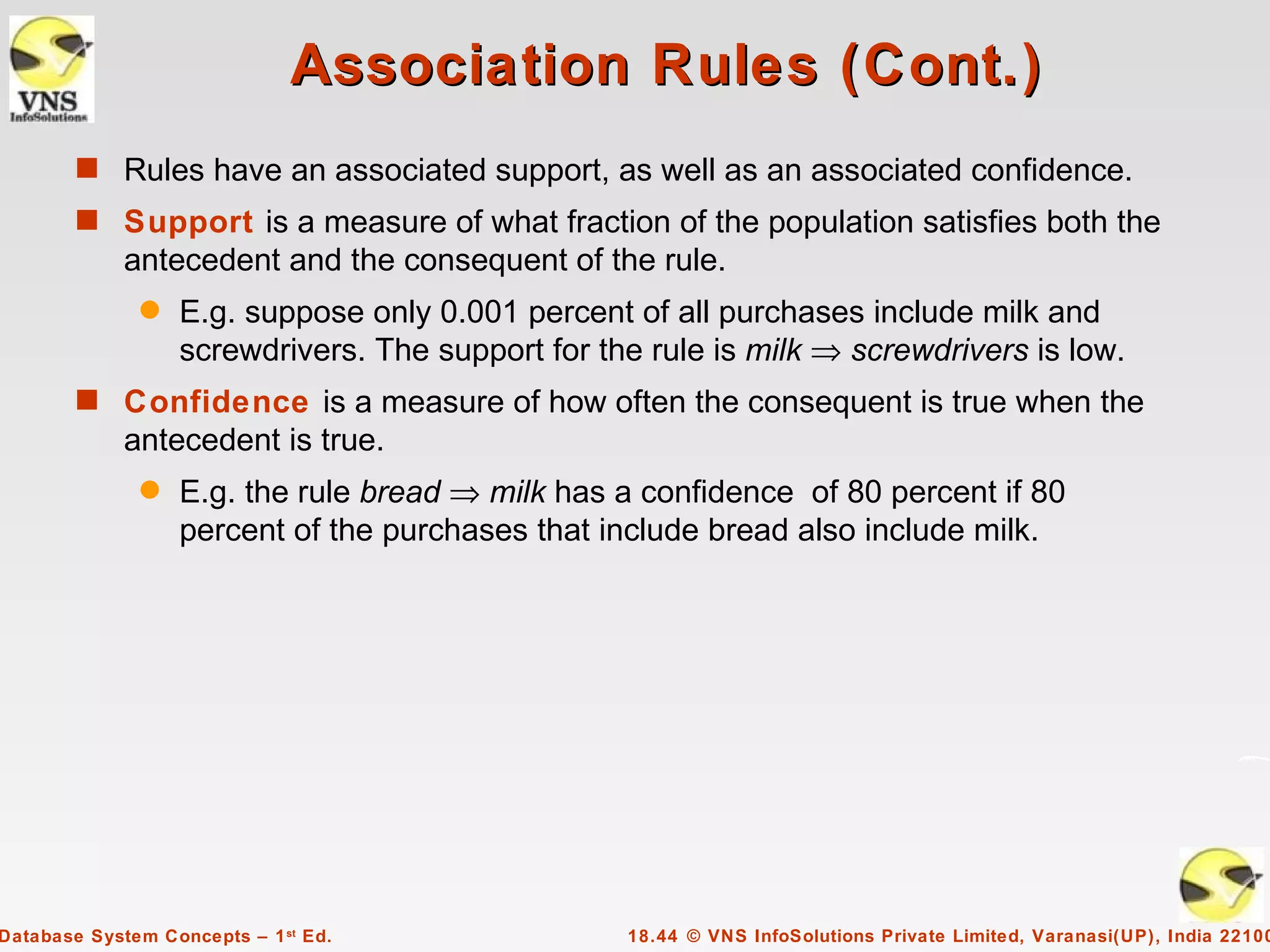 Association Rules (Cont.)
        s Rules have an associated support, as well as an associated confidence.
        s Support is a measure of what fraction of the population satisfies both the
             antecedent and the consequent of the rule.
              q    E.g. suppose only 0.001 percent of all purchases include milk and
                   screwdrivers. The support for the rule is milk ⇒ screwdrivers is low.
        s Confidence is a measure of how often the consequent is true when the
             antecedent is true.
              q    E.g. the rule bread ⇒ milk has a confidence of 80 percent if 80
                   percent of the purchases that include bread also include milk.




Database System Concepts – 1 st Ed.                18.44 © VNS InfoSolutions Private Limited, Varanasi(UP), India 22100
 