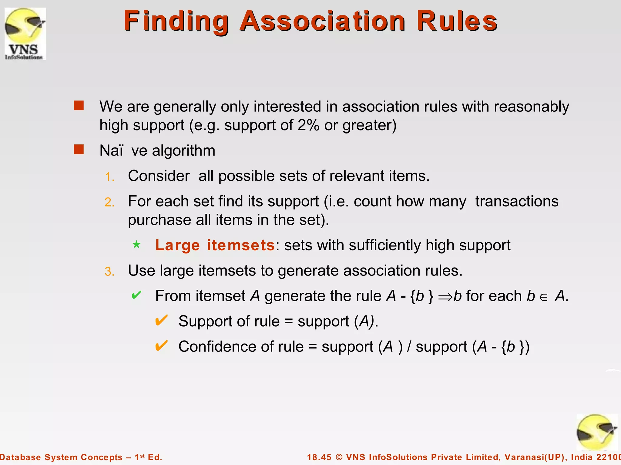 Finding Association Rules

               s     We are generally only interested in association rules with reasonably
                     high support (e.g. support of 2% or greater)
               s     Naï ve algorithm
                      1.   Consider all possible sets of relevant items.
                      2.   For each set find its support (i.e. count how many transactions
                           purchase all items in the set).
                            5    Large itemsets: sets with sufficiently high support
                      3.   Use large itemsets to generate association rules.
                                 From itemset A generate the rule A - {b } ⇒b for each b ∈ A.
                                      Support of rule = support (A).
                                      Confidence of rule = support (A ) / support (A - {b })




Database System Concepts – 1 st Ed.                      18.45 © VNS InfoSolutions Private Limited, Varanasi(UP), India 22100
 