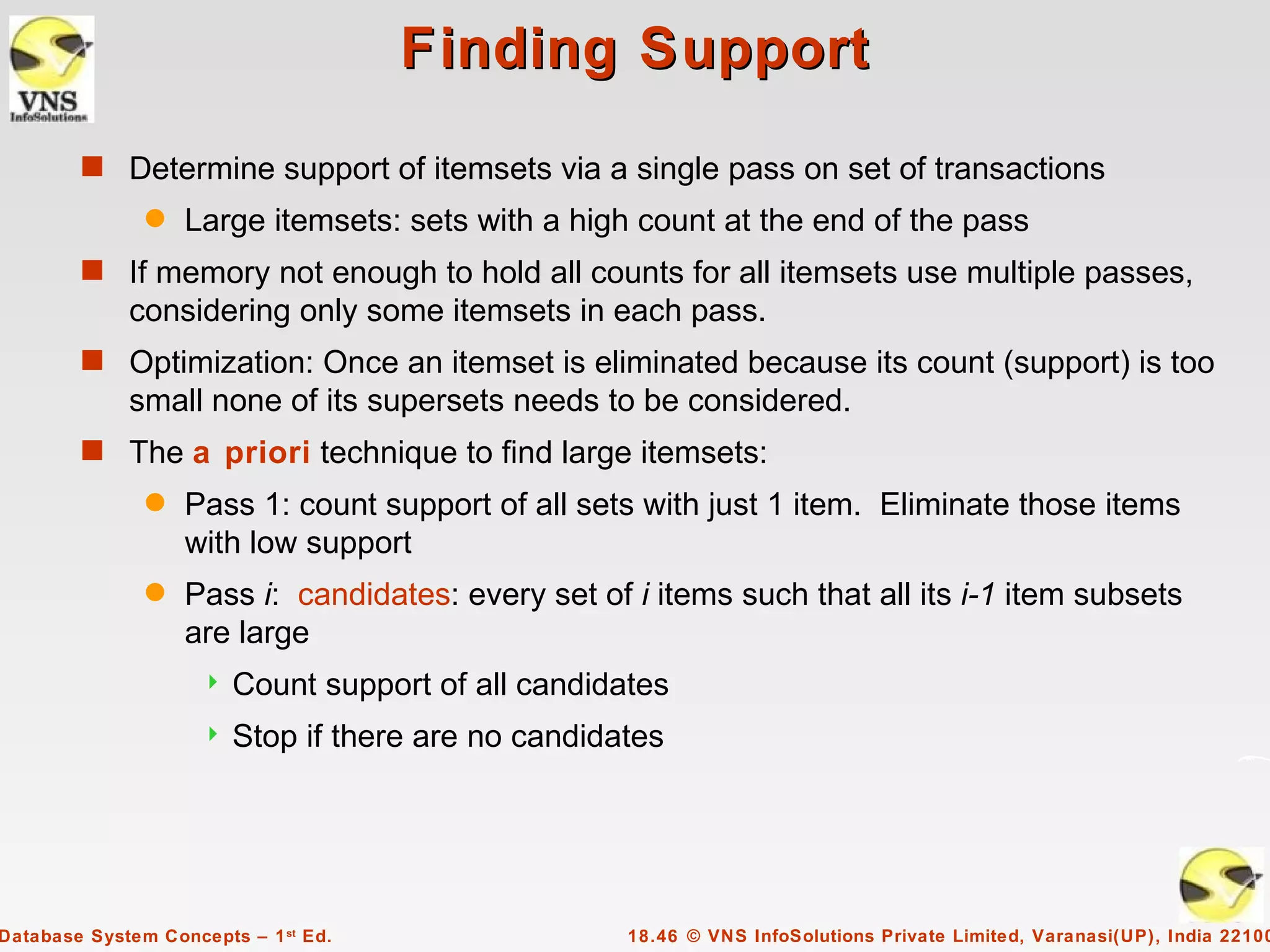 Finding Support
        s Determine support of itemsets via a single pass on set of transactions
               q   Large itemsets: sets with a high count at the end of the pass
        s If memory not enough to hold all counts for all itemsets use multiple passes,
             considering only some itemsets in each pass.
        s Optimization: Once an itemset is eliminated because its count (support) is too
             small none of its supersets needs to be considered.
        s The a priori technique to find large itemsets:
               q   Pass 1: count support of all sets with just 1 item. Eliminate those items
                   with low support
               q   Pass i: candidates: every set of i items such that all its i-1 item subsets
                   are large
                        Count support of all candidates
                        Stop if there are no candidates




Database System Concepts – 1 st Ed.                  18.46 © VNS InfoSolutions Private Limited, Varanasi(UP), India 22100
 