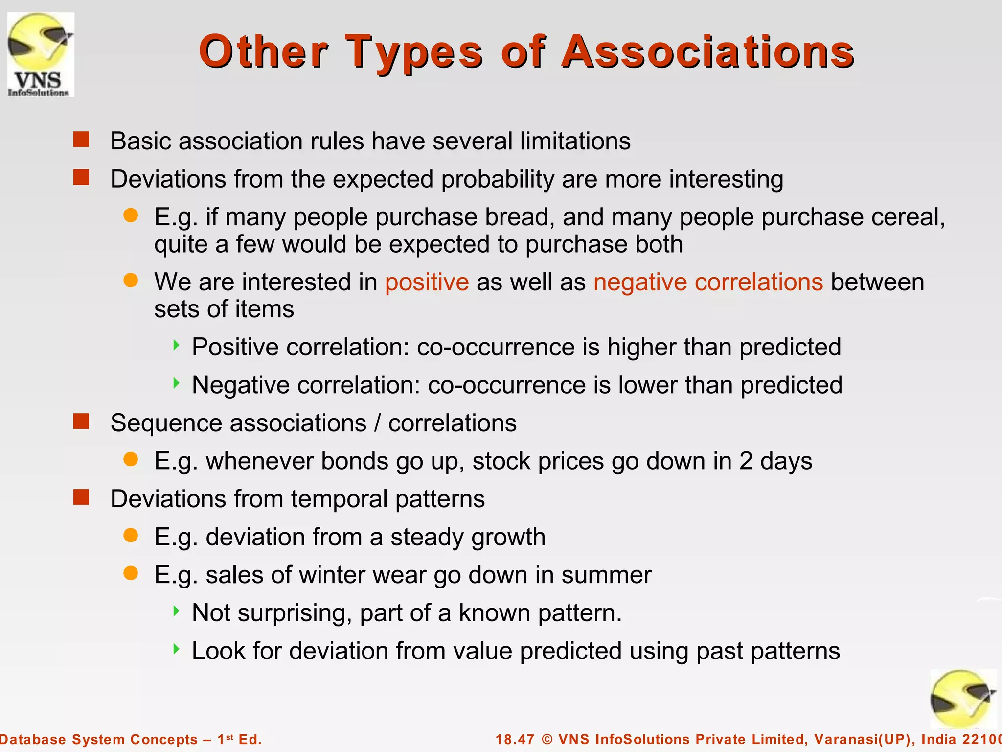 Other Types of Associations
         s Basic association rules have several limitations
         s Deviations from the expected probability are more interesting
                q   E.g. if many people purchase bread, and many people purchase cereal,
                    quite a few would be expected to purchase both
                q   We are interested in positive as well as negative correlations between
                    sets of items
                         Positive correlation: co-occurrence is higher than predicted
                         Negative correlation: co-occurrence is lower than predicted
         s Sequence associations / correlations
                q   E.g. whenever bonds go up, stock prices go down in 2 days
         s Deviations from temporal patterns
                q   E.g. deviation from a steady growth
                q   E.g. sales of winter wear go down in summer
                         Not surprising, part of a known pattern.
                         Look for deviation from value predicted using past patterns


Database System Concepts – 1 st Ed.                   18.47 © VNS InfoSolutions Private Limited, Varanasi(UP), India 22100
 