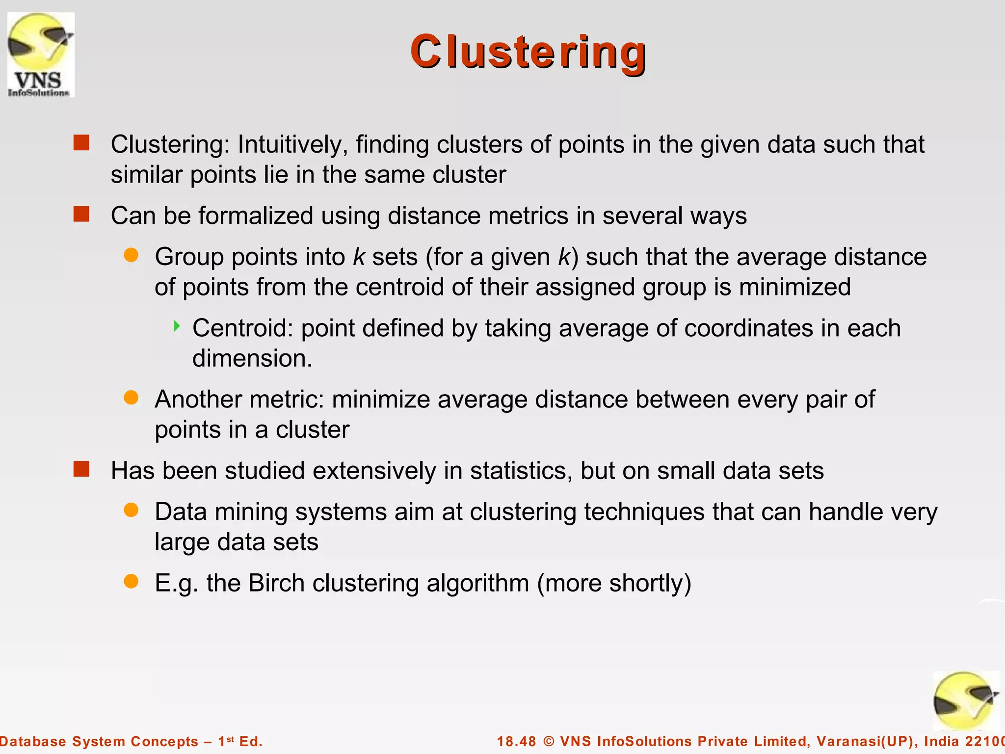 Clustering
         s Clustering: Intuitively, finding clusters of points in the given data such that
              similar points lie in the same cluster
         s Can be formalized using distance metrics in several ways
                q   Group points into k sets (for a given k) such that the average distance
                    of points from the centroid of their assigned group is minimized
                         Centroid: point defined by taking average of coordinates in each
                          dimension.
                q   Another metric: minimize average distance between every pair of
                    points in a cluster
         s Has been studied extensively in statistics, but on small data sets
                q   Data mining systems aim at clustering techniques that can handle very
                    large data sets
                q   E.g. the Birch clustering algorithm (more shortly)




Database System Concepts – 1 st Ed.                  18.48 © VNS InfoSolutions Private Limited, Varanasi(UP), India 22100
 