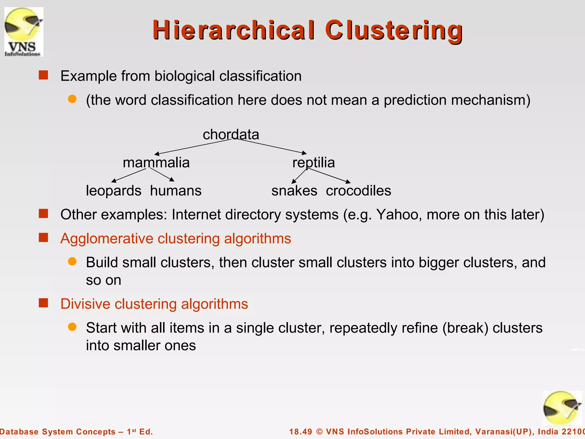Hierarchical Clustering
        s Example from biological classification
               q   (the word classification here does not mean a prediction mechanism)

                                       chordata
                            mammalia                 reptilia
                   leopards humans                snakes crocodiles
        s Other examples: Internet directory systems (e.g. Yahoo, more on this later)
        s Agglomerative clustering algorithms
               q   Build small clusters, then cluster small clusters into bigger clusters, and
                   so on
        s Divisive clustering algorithms
               q   Start with all items in a single cluster, repeatedly refine (break) clusters
                   into smaller ones




Database System Concepts – 1 st Ed.                 18.49 © VNS InfoSolutions Private Limited, Varanasi(UP), India 22100
 