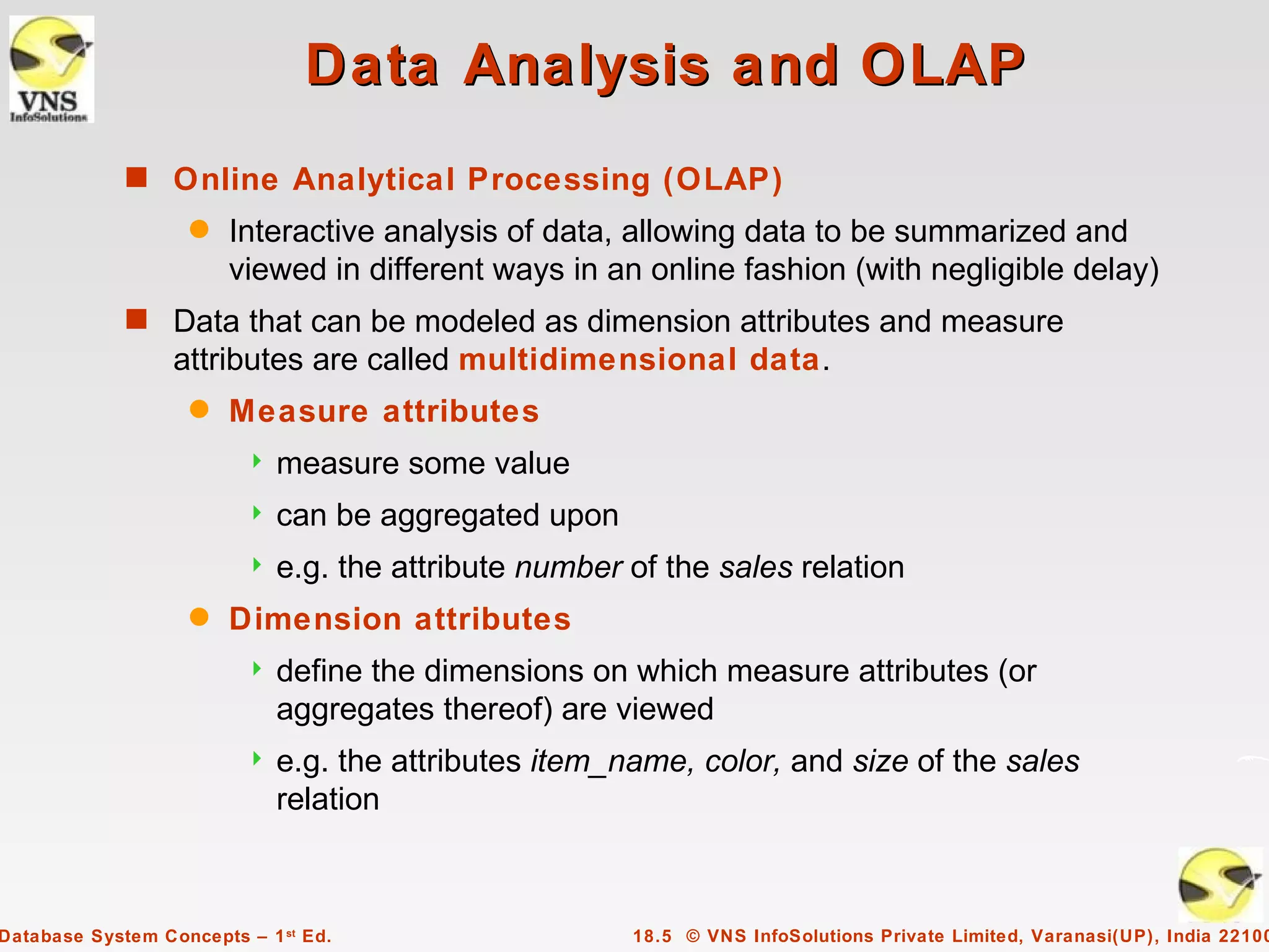 Data Analysis and OLAP
             s Online Analytical Processing (OLAP)
                    q   Interactive analysis of data, allowing data to be summarized and
                        viewed in different ways in an online fashion (with negligible delay)
             s Data that can be modeled as dimension attributes and measure
                  attributes are called multidimensional data.
                    q   Measure attributes
                            measure some value
                            can be aggregated upon
                            e.g. the attribute number of the sales relation
                    q   Dimension attributes
                            define the dimensions on which measure attributes (or
                             aggregates thereof) are viewed
                            e.g. the attributes item_name, color, and size of the sales
                             relation



Database System Concepts – 1 st Ed.                    18.5 © VNS InfoSolutions Private Limited, Varanasi(UP), India 22100
 