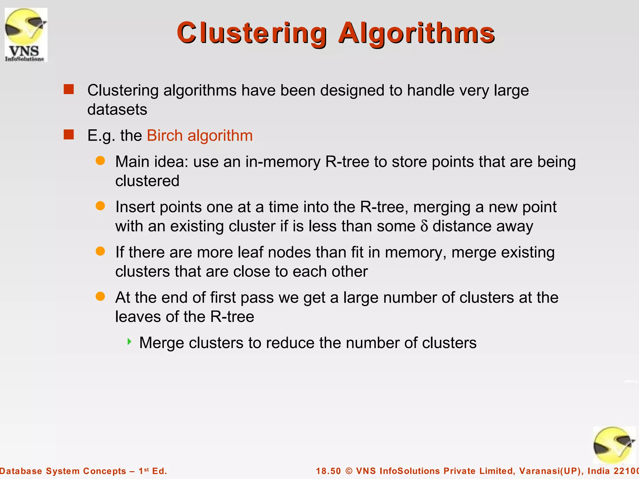 Clustering Algorithms
             s Clustering algorithms have been designed to handle very large
                  datasets
             s E.g. the Birch algorithm
                    q   Main idea: use an in-memory R-tree to store points that are being
                        clustered
                    q   Insert points one at a time into the R-tree, merging a new point
                        with an existing cluster if is less than some δ distance away
                    q   If there are more leaf nodes than fit in memory, merge existing
                        clusters that are close to each other
                    q   At the end of first pass we get a large number of clusters at the
                        leaves of the R-tree
                            Merge clusters to reduce the number of clusters




Database System Concepts – 1 st Ed.                  18.50 © VNS InfoSolutions Private Limited, Varanasi(UP), India 22100
 