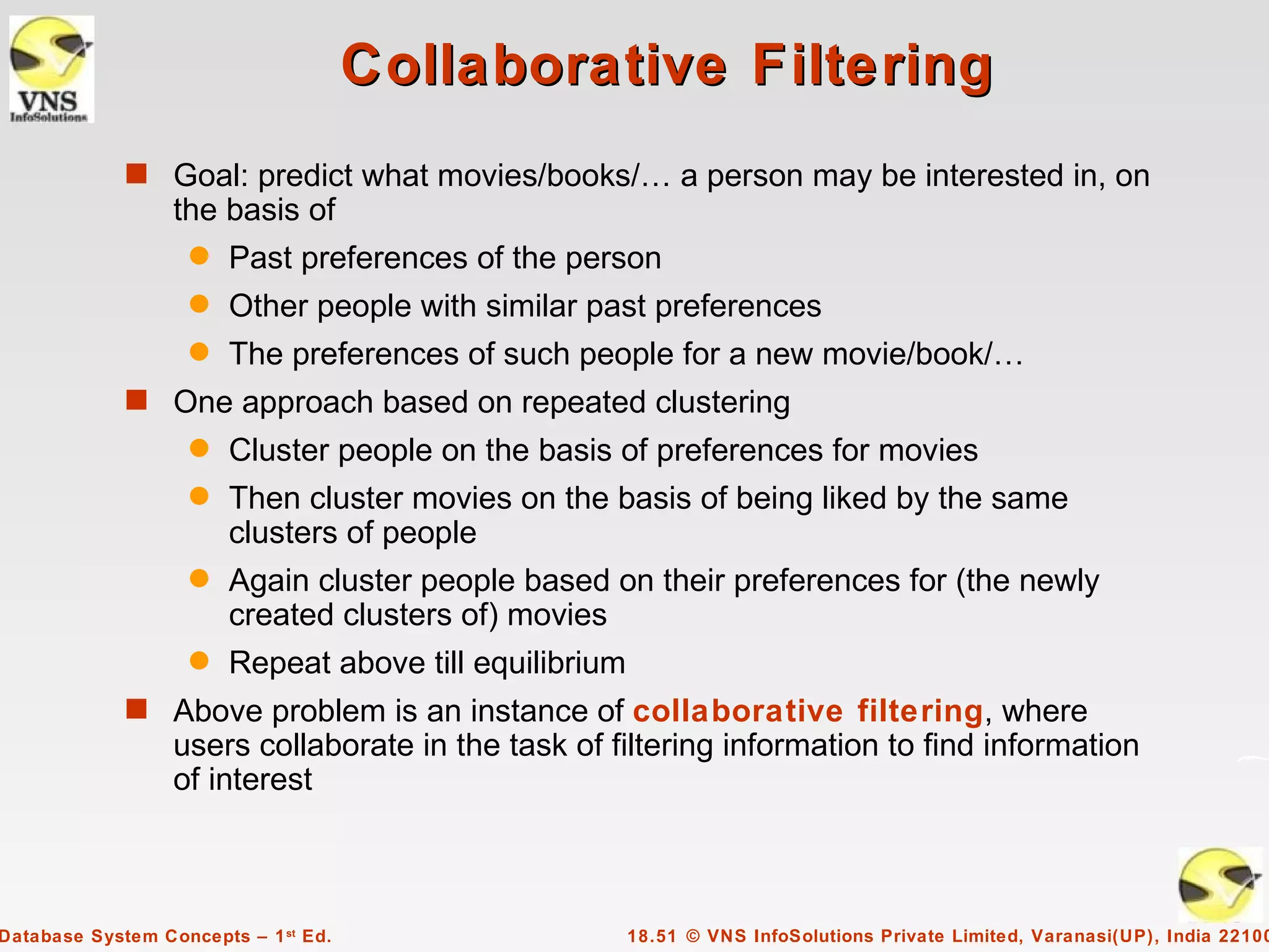 Collaborative Filtering
             s Goal: predict what movies/books/… a person may be interested in, on
                  the basis of
                    q   Past preferences of the person
                    q   Other people with similar past preferences
                    q   The preferences of such people for a new movie/book/…
             s One approach based on repeated clustering
                    q   Cluster people on the basis of preferences for movies
                    q   Then cluster movies on the basis of being liked by the same
                        clusters of people
                    q   Again cluster people based on their preferences for (the newly
                        created clusters of) movies
                    q   Repeat above till equilibrium
             s Above problem is an instance of collaborative filtering, where
                  users collaborate in the task of filtering information to find information
                  of interest



Database System Concepts – 1 st Ed.                     18.51 © VNS InfoSolutions Private Limited, Varanasi(UP), India 22100
 