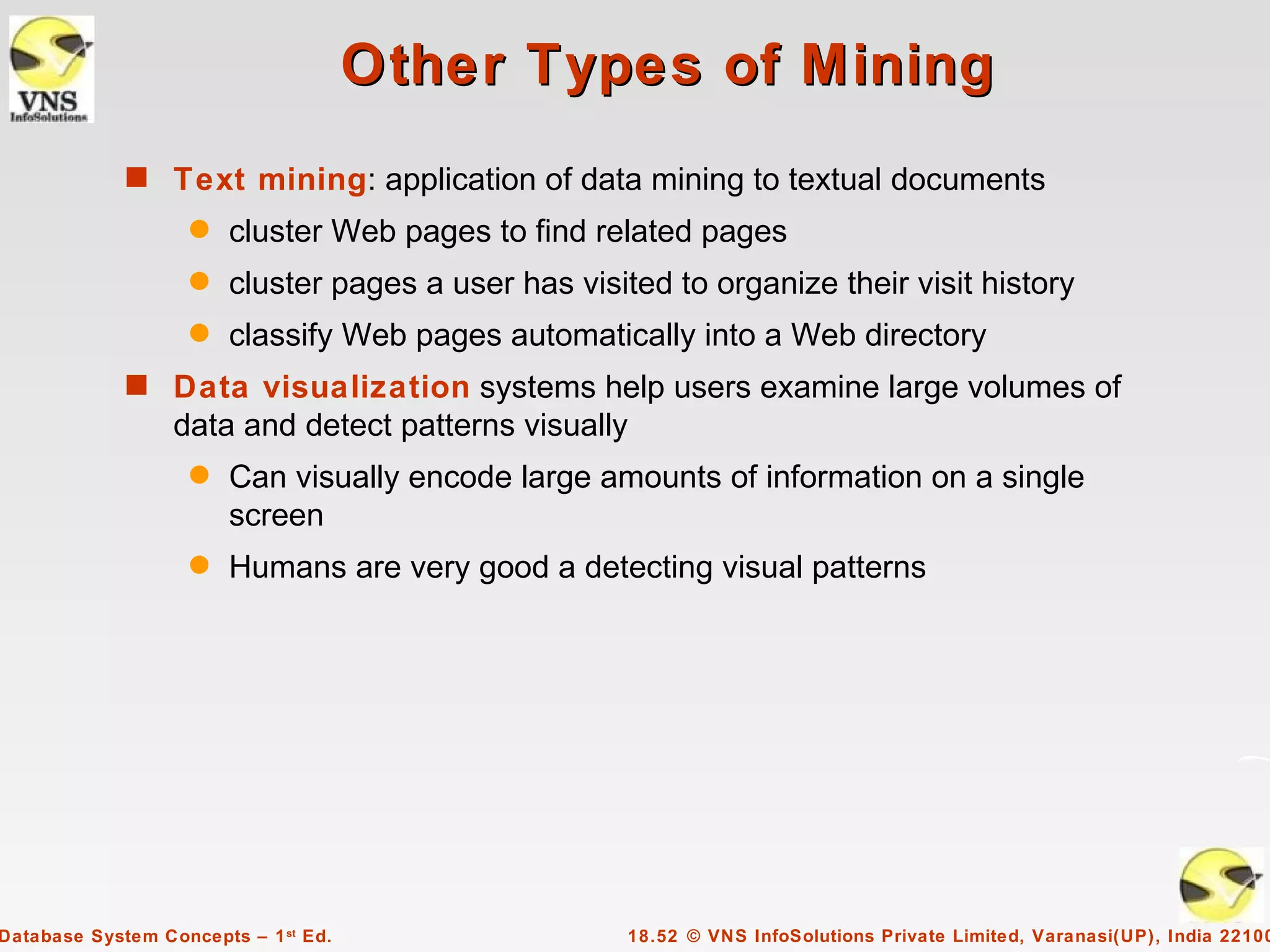 Other Types of Mining
             s Text mining: application of data mining to textual documents
                    q   cluster Web pages to find related pages
                    q   cluster pages a user has visited to organize their visit history
                    q   classify Web pages automatically into a Web directory
             s Data visualization systems help users examine large volumes of
                  data and detect patterns visually
                    q   Can visually encode large amounts of information on a single
                        screen
                    q   Humans are very good a detecting visual patterns




Database System Concepts – 1 st Ed.                   18.52 © VNS InfoSolutions Private Limited, Varanasi(UP), India 22100
 