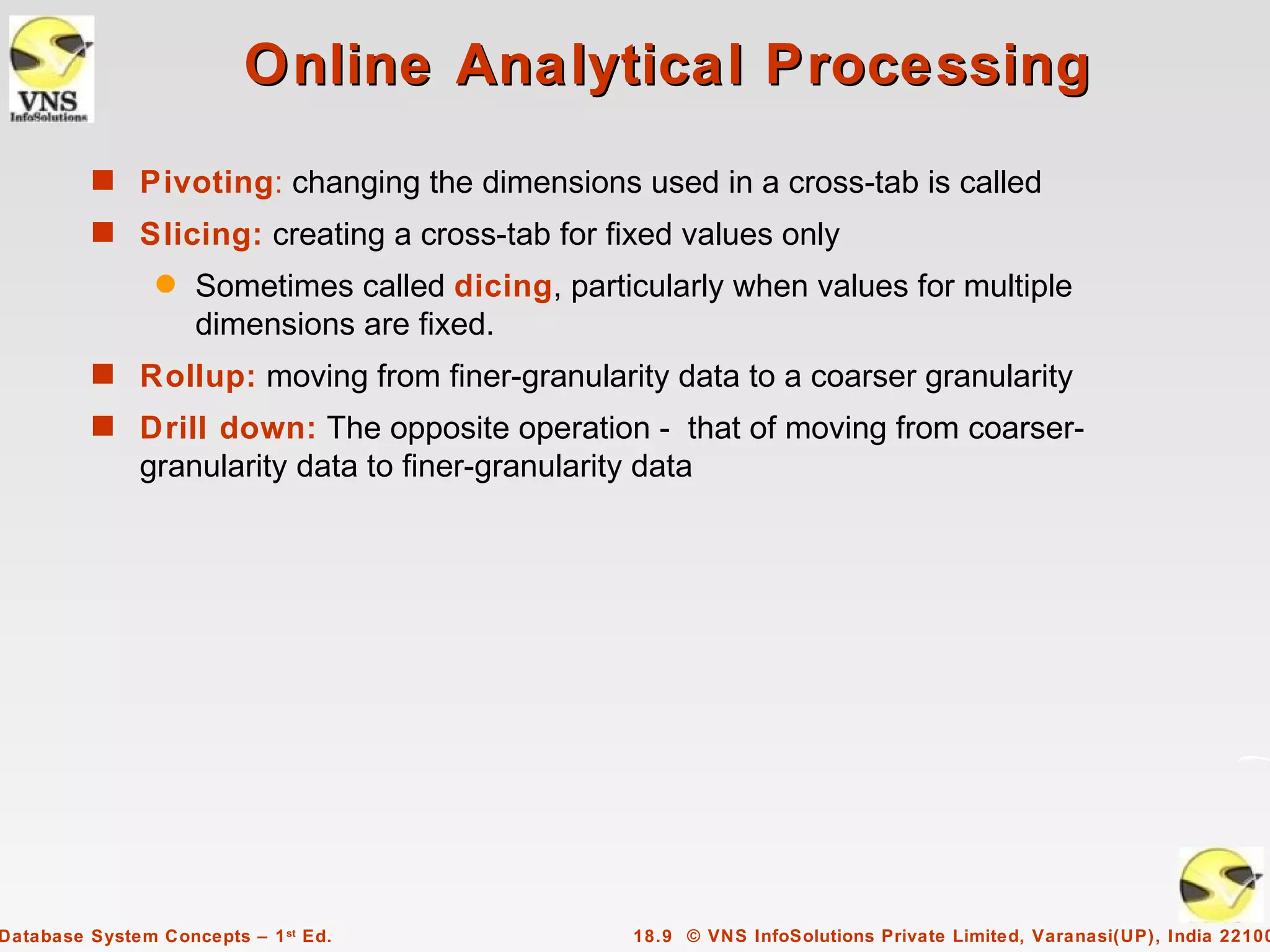Online Analytical Processing
         s Pivoting: changing the dimensions used in a cross-tab is called
         s Slicing: creating a cross-tab for fixed values only
                q   Sometimes called dicing, particularly when values for multiple
                    dimensions are fixed.
         s Rollup: moving from finer-granularity data to a coarser granularity
         s Drill down: The opposite operation - that of moving from coarser-
              granularity data to finer-granularity data




Database System Concepts – 1 st Ed.                18.9 © VNS InfoSolutions Private Limited, Varanasi(UP), India 22100
 