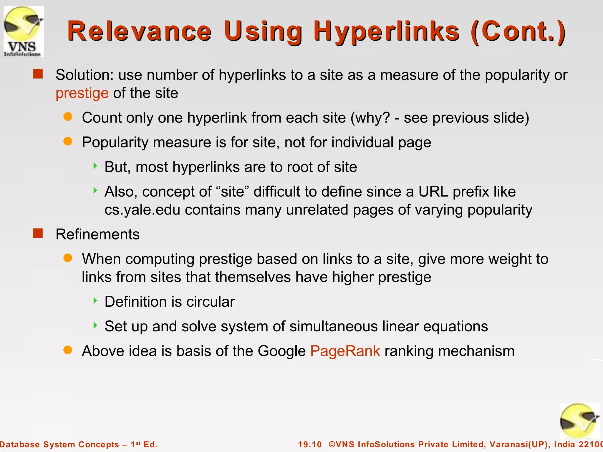 Relevance Using Hyperlinks (Cont.)
       s Solution: use number of hyperlinks to a site as a measure of the popularity or
            prestige of the site
              q   Count only one hyperlink from each site (why? - see previous slide)
              q   Popularity measure is for site, not for individual page
                      But, most hyperlinks are to root of site
                      Also, concept of “site” difficult to define since a URL prefix like
                       cs.yale.edu contains many unrelated pages of varying popularity
       s Refinements
              q   When computing prestige based on links to a site, give more weight to
                  links from sites that themselves have higher prestige
                      Definition is circular
                      Set up and solve system of simultaneous linear equations
              q   Above idea is basis of the Google PageRank ranking mechanism




Database System Concepts – 1 st Ed.                  19.10 ©VNS InfoSolutions Private Limited, Varanasi(UP), India 22100
 
