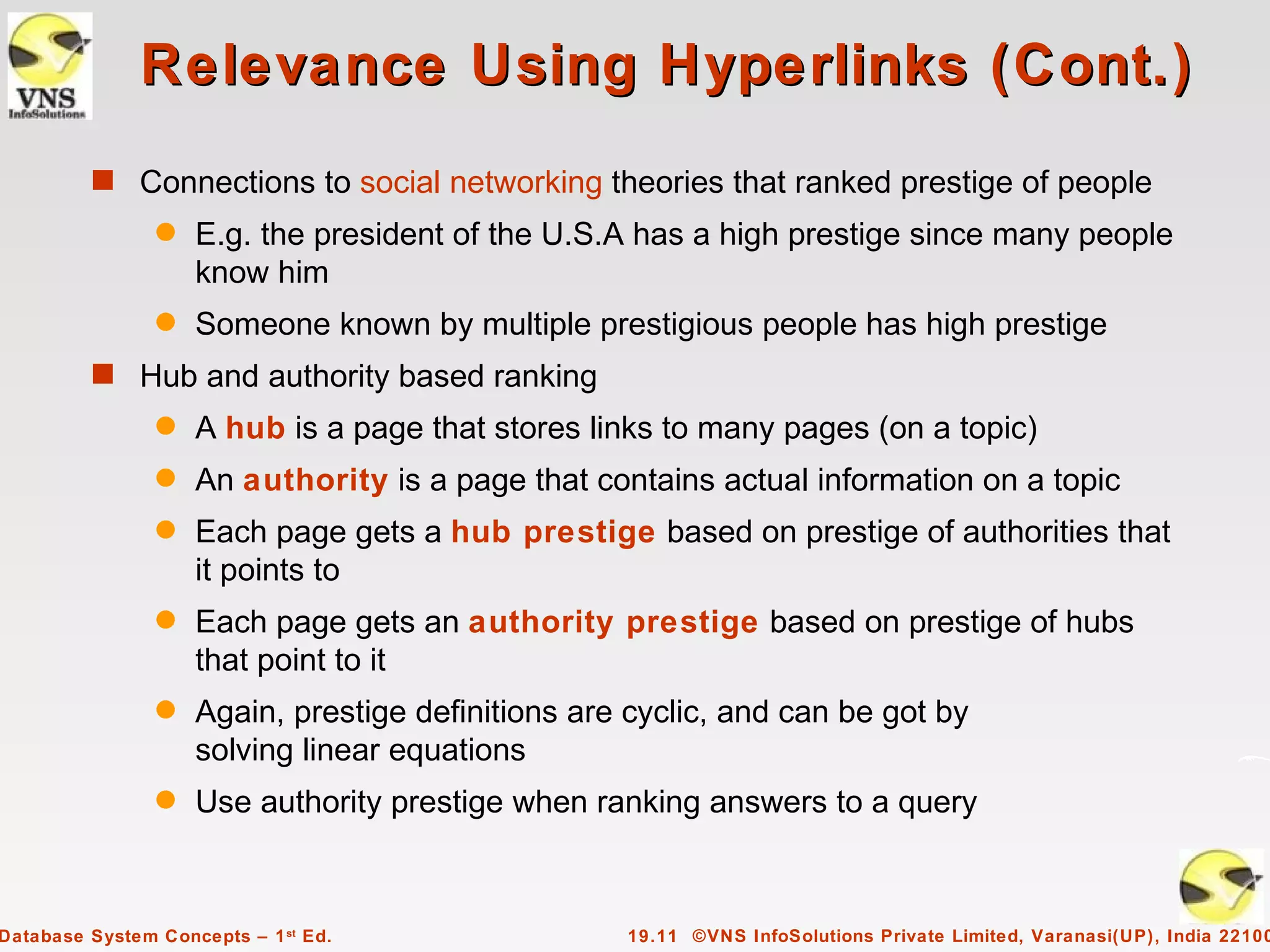 Relevance Using Hyperlinks (Cont.)
         s Connections to social networking theories that ranked prestige of people
                q   E.g. the president of the U.S.A has a high prestige since many people
                    know him
                q   Someone known by multiple prestigious people has high prestige
         s Hub and authority based ranking
                q   A hub is a page that stores links to many pages (on a topic)
                q   An authority is a page that contains actual information on a topic
                q   Each page gets a hub prestige based on prestige of authorities that
                    it points to
                q   Each page gets an authority prestige based on prestige of hubs
                    that point to it
                q   Again, prestige definitions are cyclic, and can be got by
                    solving linear equations
                q   Use authority prestige when ranking answers to a query



Database System Concepts – 1 st Ed.                19.11 ©VNS InfoSolutions Private Limited, Varanasi(UP), India 22100
 