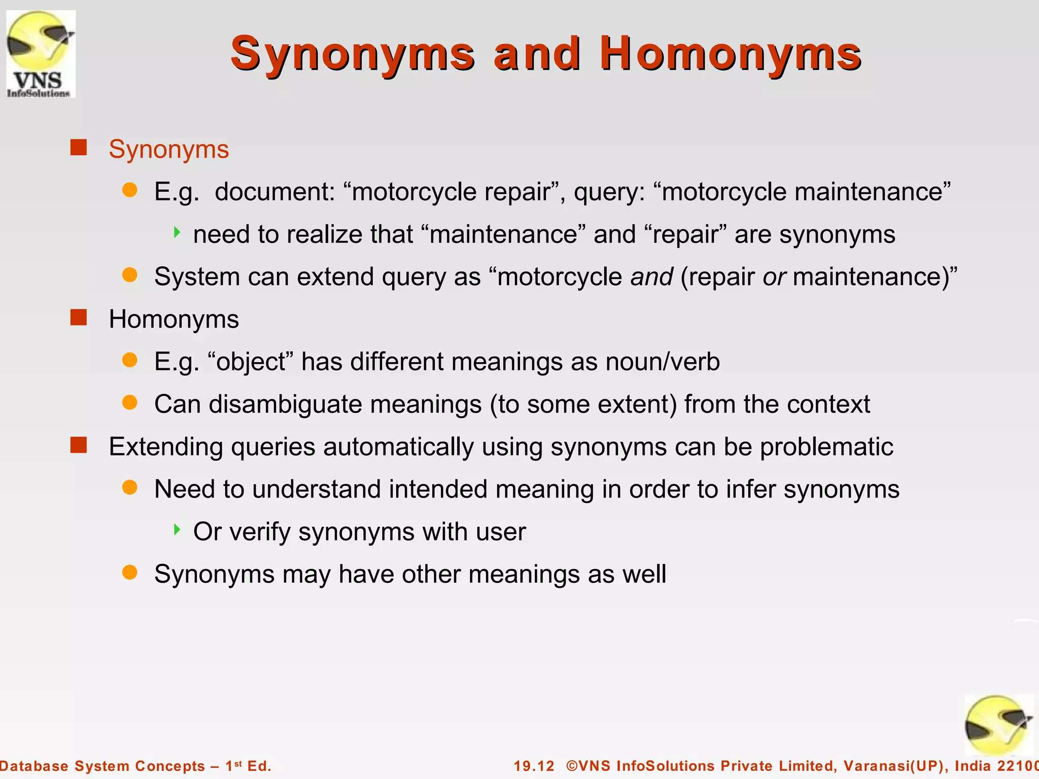 Synonyms and Homonyms
         s Synonyms
               q   E.g. document: “motorcycle repair”, query: “motorcycle maintenance”
                        need to realize that “maintenance” and “repair” are synonyms
               q   System can extend query as “motorcycle and (repair or maintenance)”
         s Homonyms
               q   E.g. “object” has different meanings as noun/verb
               q   Can disambiguate meanings (to some extent) from the context
         s Extending queries automatically using synonyms can be problematic
               q   Need to understand intended meaning in order to infer synonyms
                        Or verify synonyms with user
               q   Synonyms may have other meanings as well




Database System Concepts – 1 st Ed.                 19.12 ©VNS InfoSolutions Private Limited, Varanasi(UP), India 22100
 