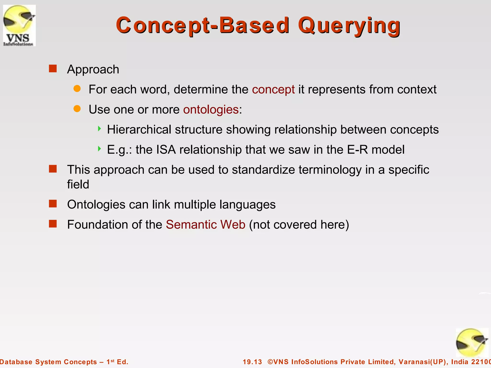 Concept-Based Querying
             s Approach
                    q   For each word, determine the concept it represents from context
                    q   Use one or more ontologies:
                             Hierarchical structure showing relationship between concepts
                             E.g.: the ISA relationship that we saw in the E-R model
             s This approach can be used to standardize terminology in a specific
                  field
             s Ontologies can link multiple languages
             s Foundation of the Semantic Web (not covered here)




Database System Concepts – 1 st Ed.                    19.13 ©VNS InfoSolutions Private Limited, Varanasi(UP), India 22100
 