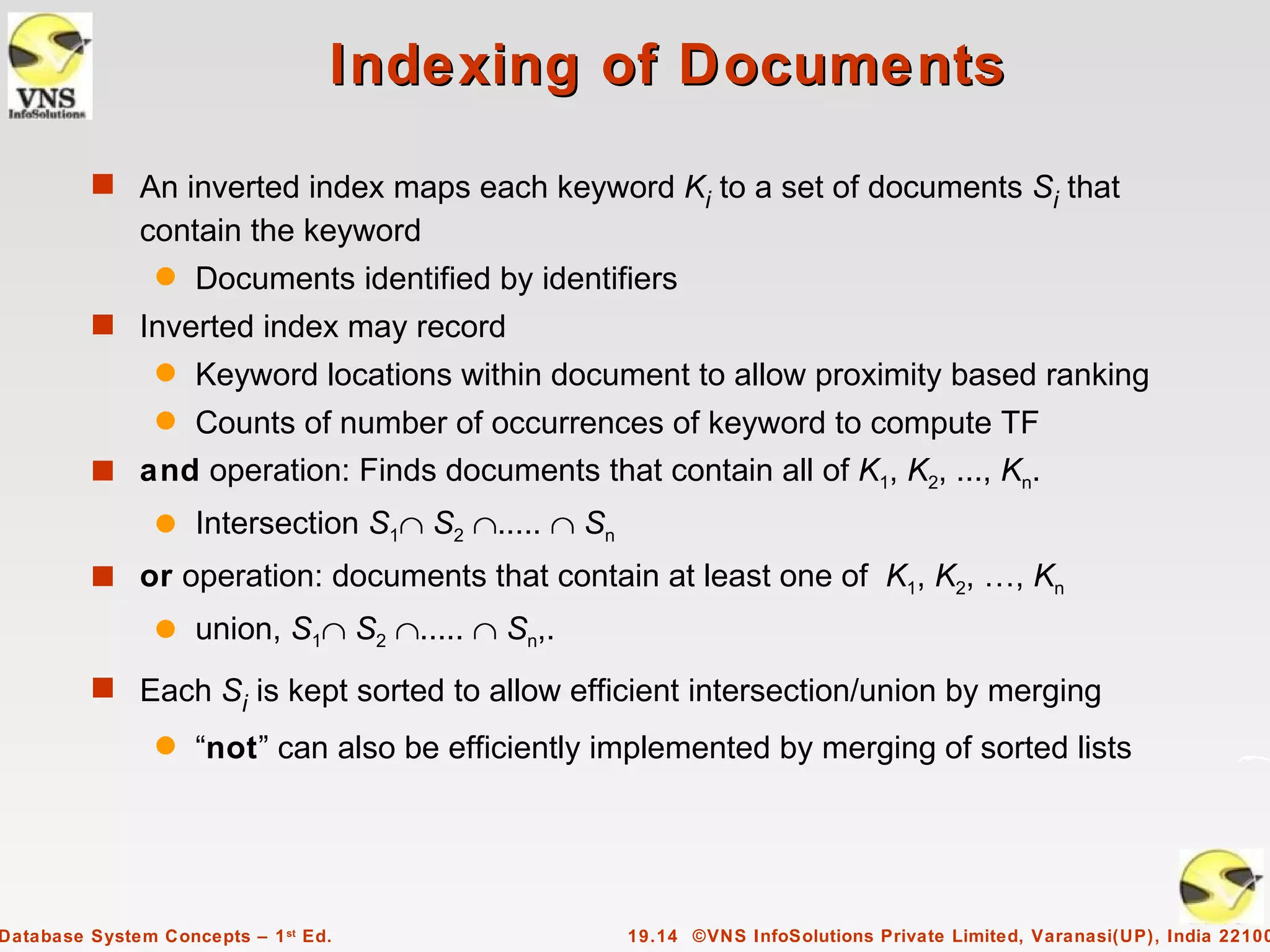 Indexing of Documents
         s An inverted index maps each keyword K to a set of documents S that
                                                i                       i
              contain the keyword
                q   Documents identified by identifiers
         s Inverted index may record
                q   Keyword locations within document to allow proximity based ranking
                q
              Counts of number of occurrences of keyword to compute TF
         s and operation: Finds documents that contain all of K1, K2, ..., Kn.
                q   Intersection S1∩ S2 ∩..... ∩ Sn
         s or operation: documents that contain at least one of K1, K2, …, Kn
                q   union, S1∩ S2 ∩..... ∩ Sn,.
         s Each Si is kept sorted to allow efficient intersection/union by merging
                q   “not” can also be efficiently implemented by merging of sorted lists




Database System Concepts – 1 st Ed.                   19.14 ©VNS InfoSolutions Private Limited, Varanasi(UP), India 22100
 