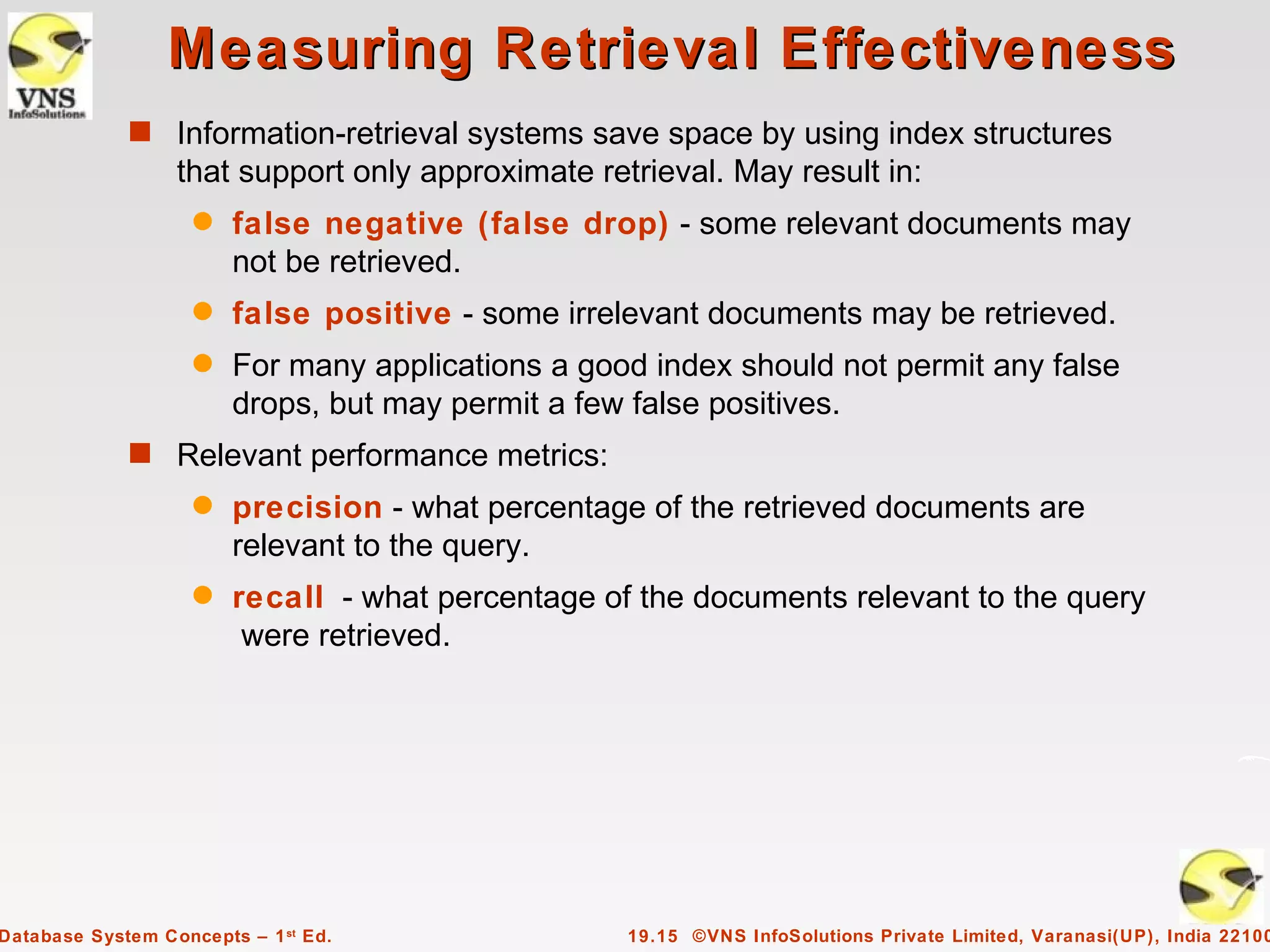 Measuring Retrieval Effectiveness
             s Information-retrieval systems save space by using index structures
                  that support only approximate retrieval. May result in:
                    q   false negative (false drop) - some relevant documents may
                        not be retrieved.
                    q   false positive - some irrelevant documents may be retrieved.
                    q   For many applications a good index should not permit any false
                        drops, but may permit a few false positives.
             s Relevant performance metrics:
                    q   precision - what percentage of the retrieved documents are
                        relevant to the query.
                    q   recall - what percentage of the documents relevant to the query
                         were retrieved.




Database System Concepts – 1 st Ed.                19.15 ©VNS InfoSolutions Private Limited, Varanasi(UP), India 22100
 