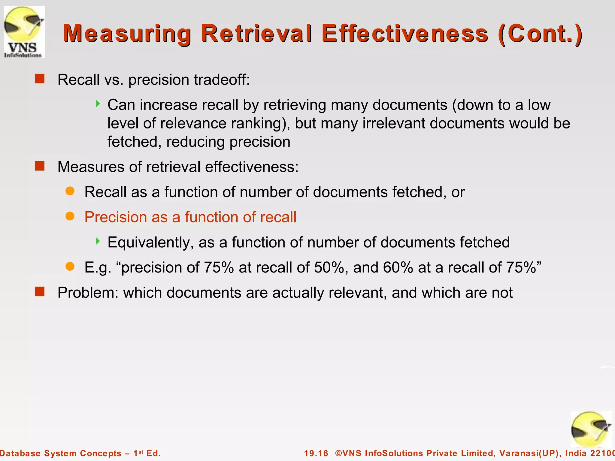 Measuring Retrieval Effectiveness (Cont.)
       s Recall vs. precision tradeoff:
                       Can increase recall by retrieving many documents (down to a low
                        level of relevance ranking), but many irrelevant documents would be
                        fetched, reducing precision
       s Measures of retrieval effectiveness:
              q   Recall as a function of number of documents fetched, or
              q   Precision as a function of recall
                       Equivalently, as a function of number of documents fetched
              q   E.g. “precision of 75% at recall of 50%, and 60% at a recall of 75%”
       s Problem: which documents are actually relevant, and which are not




Database System Concepts – 1 st Ed.                   19.16 ©VNS InfoSolutions Private Limited, Varanasi(UP), India 22100
 