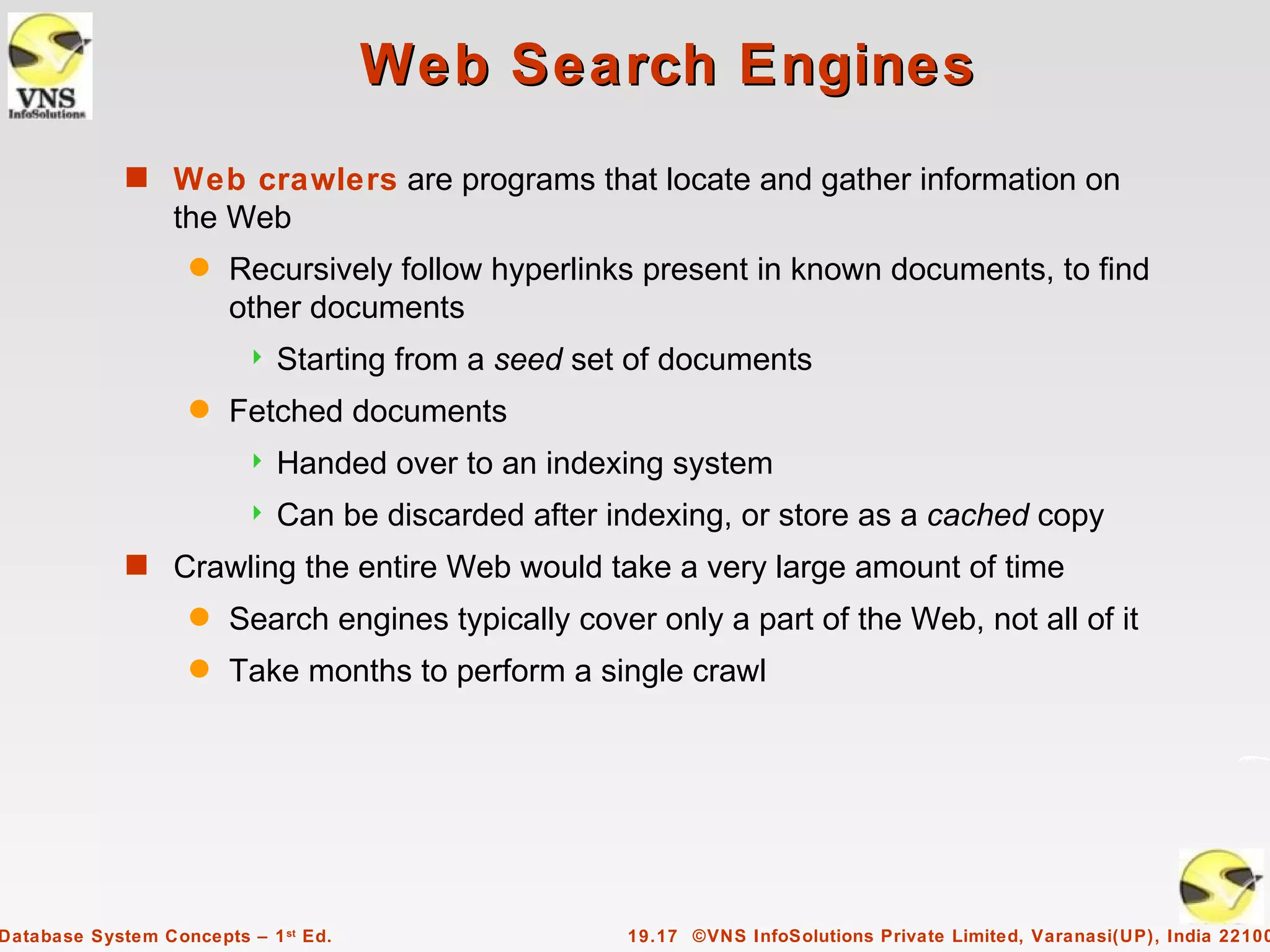 Web Search Engines
             s Web crawlers are programs that locate and gather information on
                  the Web
                    q   Recursively follow hyperlinks present in known documents, to find
                        other documents
                            Starting from a seed set of documents
                    q   Fetched documents
                            Handed over to an indexing system
                            Can be discarded after indexing, or store as a cached copy
             s Crawling the entire Web would take a very large amount of time
                    q   Search engines typically cover only a part of the Web, not all of it
                    q   Take months to perform a single crawl




Database System Concepts – 1 st Ed.                  19.17 ©VNS InfoSolutions Private Limited, Varanasi(UP), India 22100
 