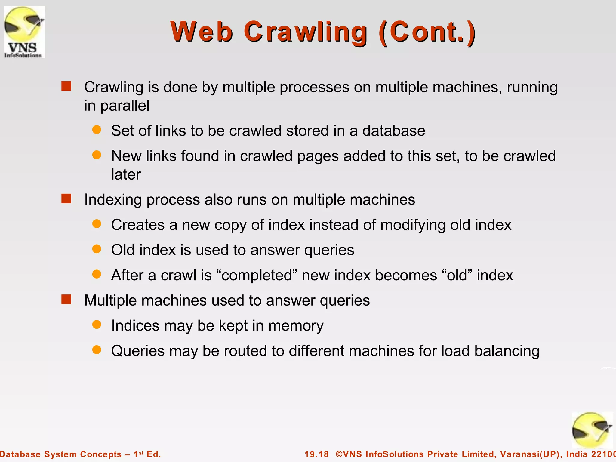 Web Crawling (Cont.)
             s Crawling is done by multiple processes on multiple machines, running
                  in parallel
                    q   Set of links to be crawled stored in a database
                    q   New links found in crawled pages added to this set, to be crawled
                        later
             s Indexing process also runs on multiple machines
                    q   Creates a new copy of index instead of modifying old index
                    q   Old index is used to answer queries
                    q   After a crawl is “completed” new index becomes “old” index
             s Multiple machines used to answer queries
                    q   Indices may be kept in memory
                    q   Queries may be routed to different machines for load balancing




Database System Concepts – 1 st Ed.                 19.18 ©VNS InfoSolutions Private Limited, Varanasi(UP), India 22100
 