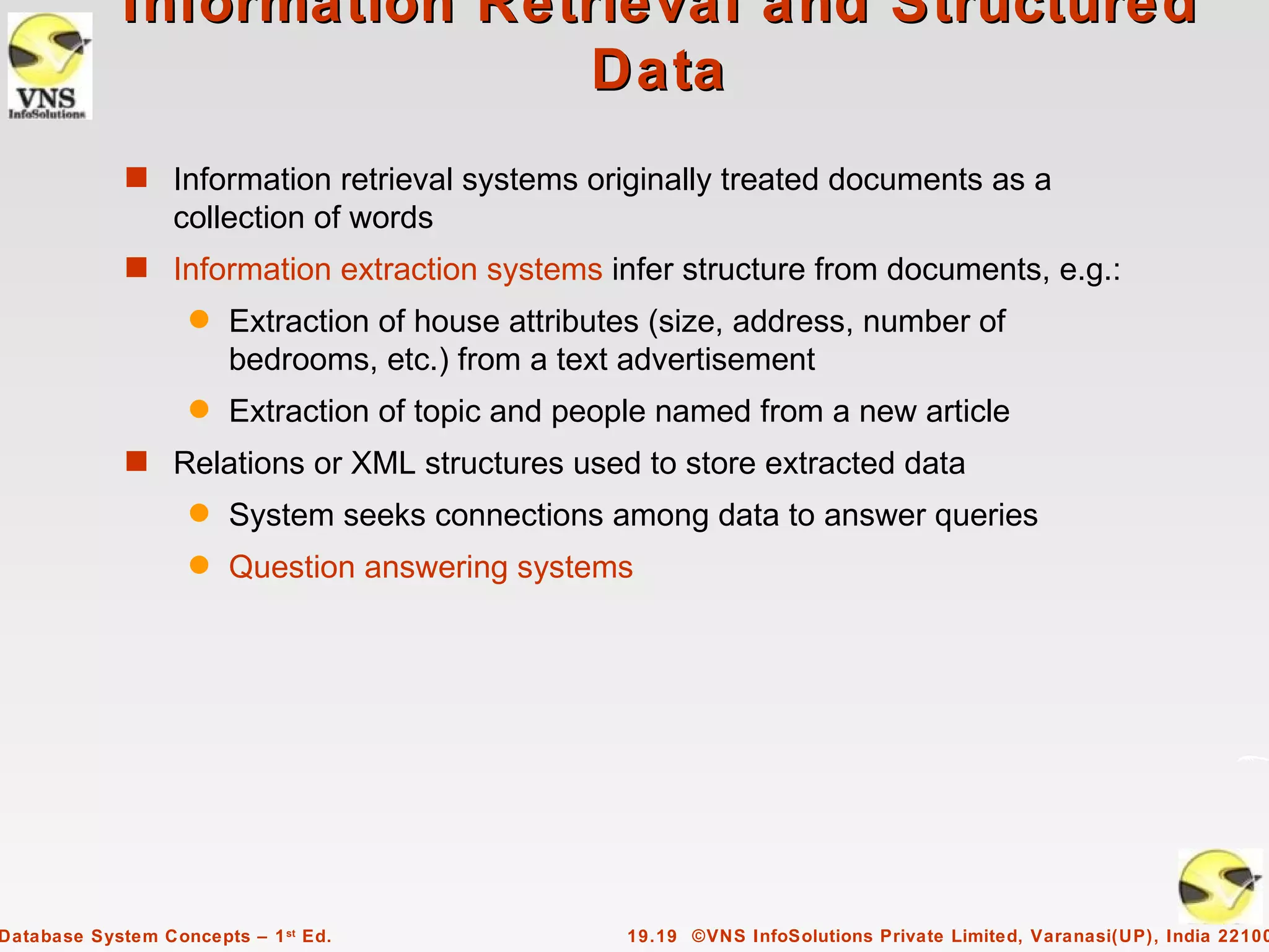 Information Retrieval and Structured
                             Data
             s Information retrieval systems originally treated documents as a
                  collection of words
             s Information extraction systems infer structure from documents, e.g.:
                    q   Extraction of house attributes (size, address, number of
                        bedrooms, etc.) from a text advertisement
                    q   Extraction of topic and people named from a new article
             s Relations or XML structures used to store extracted data
                    q   System seeks connections among data to answer queries
                    q   Question answering systems




Database System Concepts – 1 st Ed.                 19.19 ©VNS InfoSolutions Private Limited, Varanasi(UP), India 22100
 