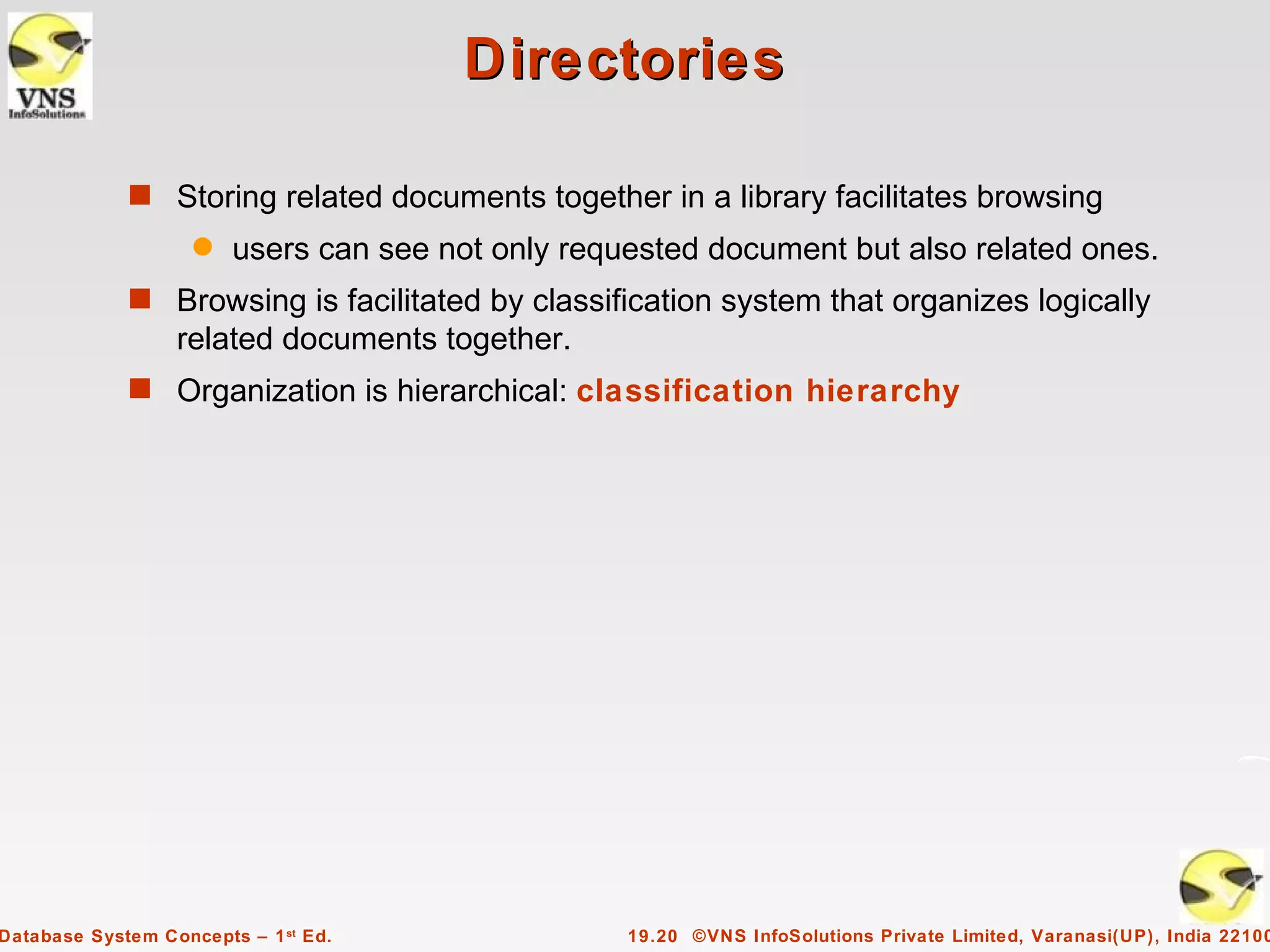 Directories

             s Storing related documents together in a library facilitates browsing
                    q   users can see not only requested document but also related ones.
             s Browsing is facilitated by classification system that organizes logically
                  related documents together.
             s Organization is hierarchical: classification hierarchy




Database System Concepts – 1 st Ed.                19.20 ©VNS InfoSolutions Private Limited, Varanasi(UP), India 22100
 