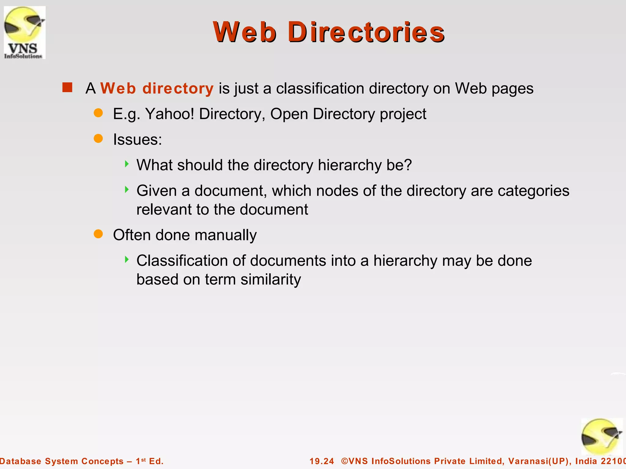 Web Directories
             s A Web directory is just a classification directory on Web pages
                    q   E.g. Yahoo! Directory, Open Directory project
                    q   Issues:
                            What should the directory hierarchy be?
                            Given a document, which nodes of the directory are categories
                             relevant to the document
                    q   Often done manually
                            Classification of documents into a hierarchy may be done
                             based on term similarity




Database System Concepts – 1 st Ed.                  19.24 ©VNS InfoSolutions Private Limited, Varanasi(UP), India 22100
 