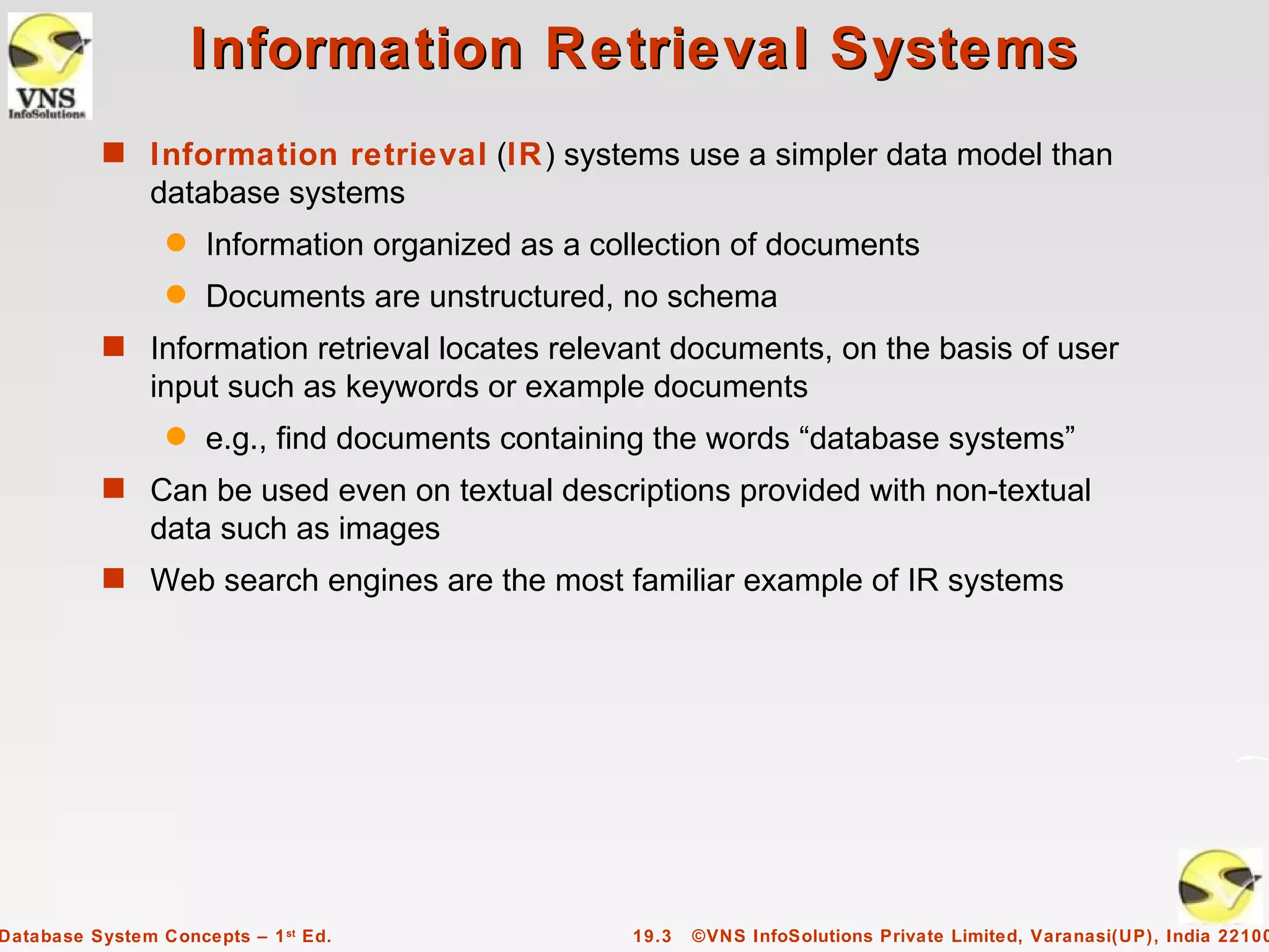 Information Retrieval Systems
          s Information retrieval (IR) systems use a simpler data model than
               database systems
                 q   Information organized as a collection of documents
                 q   Documents are unstructured, no schema
          s Information retrieval locates relevant documents, on the basis of user
               input such as keywords or example documents
                 q   e.g., find documents containing the words “database systems”
          s Can be used even on textual descriptions provided with non-textual
               data such as images
          s Web search engines are the most familiar example of IR systems




Database System Concepts – 1 st Ed.               19.3   ©VNS InfoSolutions Private Limited, Varanasi(UP), India 22100
 