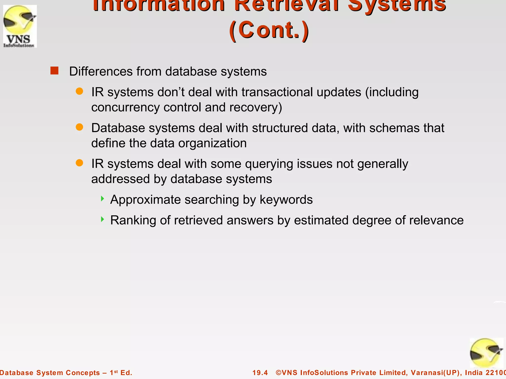 Information Retrieval Systems
                                   (Cont.)
             s Differences from database systems
                    q   IR systems don’t deal with transactional updates (including
                        concurrency control and recovery)
                    q   Database systems deal with structured data, with schemas that
                        define the data organization
                    q   IR systems deal with some querying issues not generally
                        addressed by database systems
                            Approximate searching by keywords
                            Ranking of retrieved answers by estimated degree of relevance




Database System Concepts – 1 st Ed.                  19.4   ©VNS InfoSolutions Private Limited, Varanasi(UP), India 22100
 