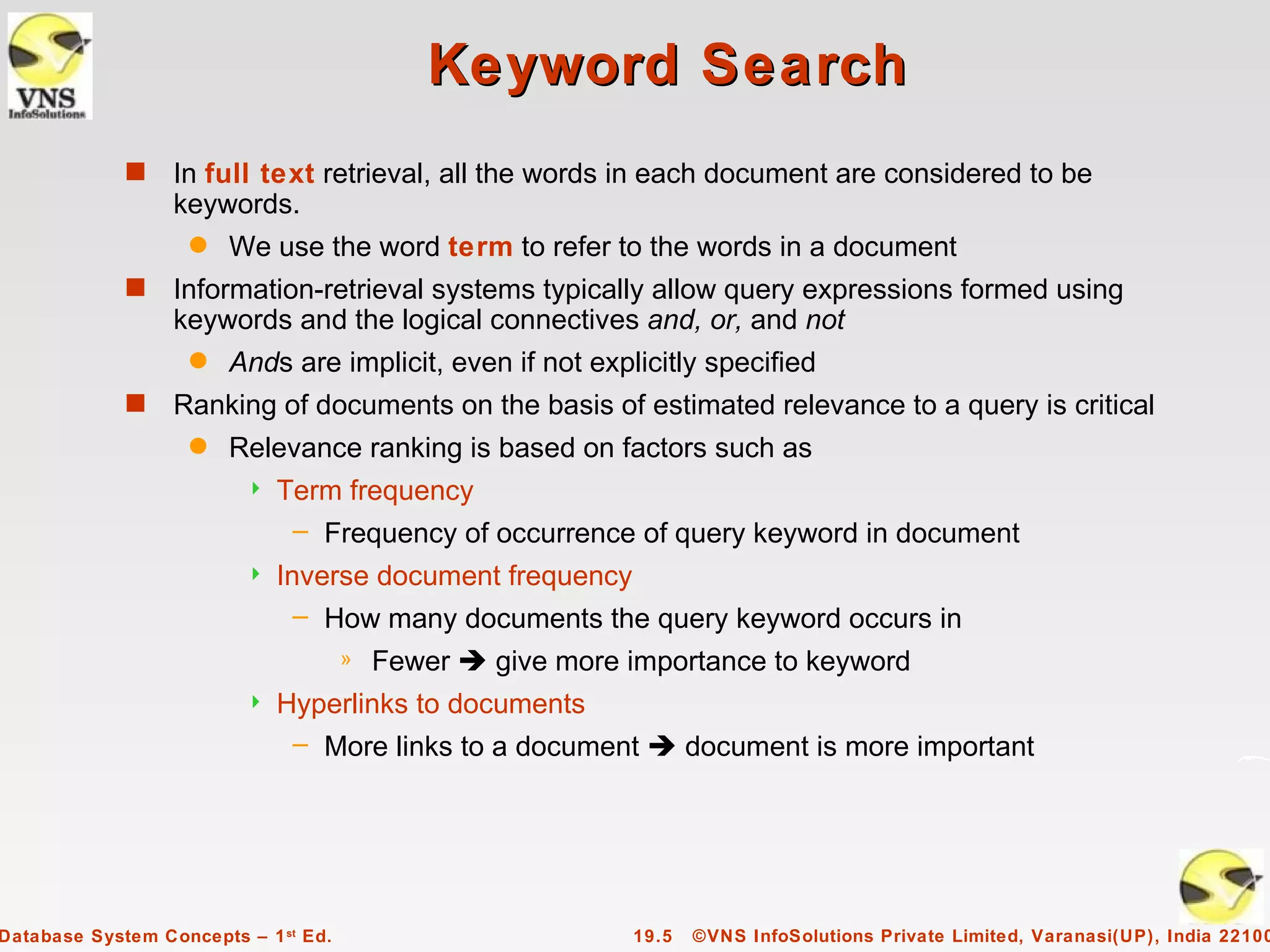 Keyword Search
             s    In full text retrieval, all the words in each document are considered to be
                  keywords.
                    q   We use the word term to refer to the words in a document
             s    Information-retrieval systems typically allow query expressions formed using
                  keywords and the logical connectives and, or, and not
                    q   Ands are implicit, even if not explicitly specified
             s    Ranking of documents on the basis of estimated relevance to a query is critical
                    q   Relevance ranking is based on factors such as
                            Term frequency
                              – Frequency of occurrence of query keyword in document
                            Inverse document frequency
                               – How many documents the query keyword occurs in
                                      »   Fewer  give more importance to keyword
                            Hyperlinks to documents
                              – More links to a document  document is more important




Database System Concepts – 1 st Ed.                         19.5   ©VNS InfoSolutions Private Limited, Varanasi(UP), India 22100
 