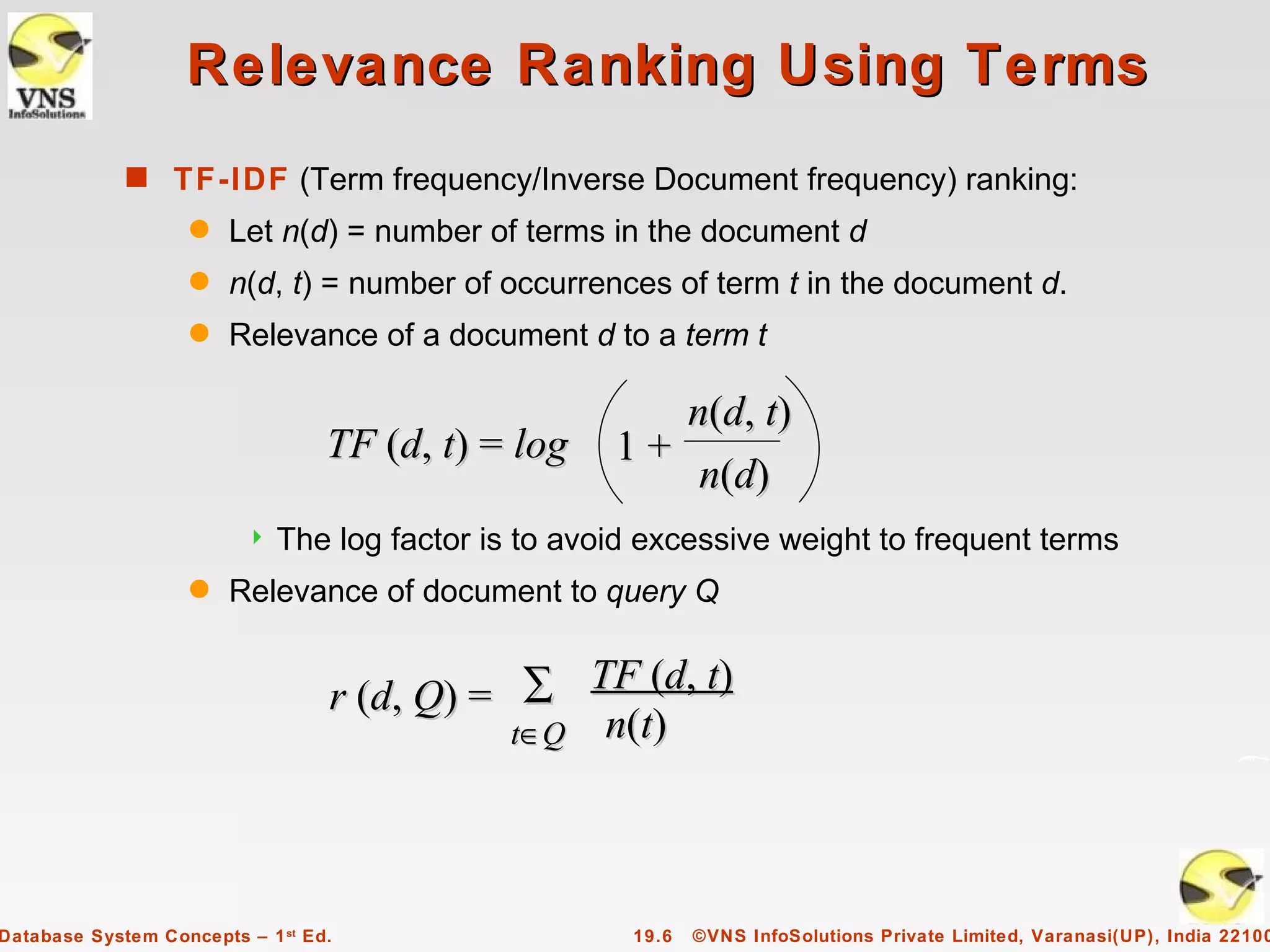 Relevance Ranking Using Terms
             s TF-IDF (Term frequency/Inverse Document frequency) ranking:
                    q   Let n(d) = number of terms in the document d
                    q   n(d, t) = number of occurrences of term t in the document d.
                    q   Relevance of a document d to a term t

                                                        n(d, t)
                                  TF (d, t) = log    1+
                                                         n(d)
                            The log factor is to avoid excessive weight to frequent terms
                    q   Relevance of document to query Q


                                  r (d, Q) = ∑ TF (d, t)
                                             t∈Q n(t)




Database System Concepts – 1 st Ed.                   19.6   ©VNS InfoSolutions Private Limited, Varanasi(UP), India 22100
 