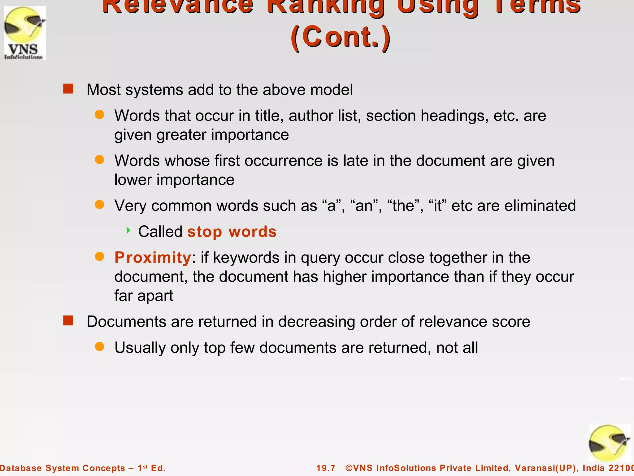 Relevance Ranking Using Terms
                                (Cont.)
             s Most systems add to the above model
                    q   Words that occur in title, author list, section headings, etc. are
                        given greater importance
                    q   Words whose first occurrence is late in the document are given
                        lower importance
                    q   Very common words such as “a”, “an”, “the”, “it” etc are eliminated
                            Called stop words
                    q   Proximity: if keywords in query occur close together in the
                        document, the document has higher importance than if they occur
                        far apart
             s Documents are returned in decreasing order of relevance score
                    q   Usually only top few documents are returned, not all




Database System Concepts – 1 st Ed.                   19.7   ©VNS InfoSolutions Private Limited, Varanasi(UP), India 22100
 