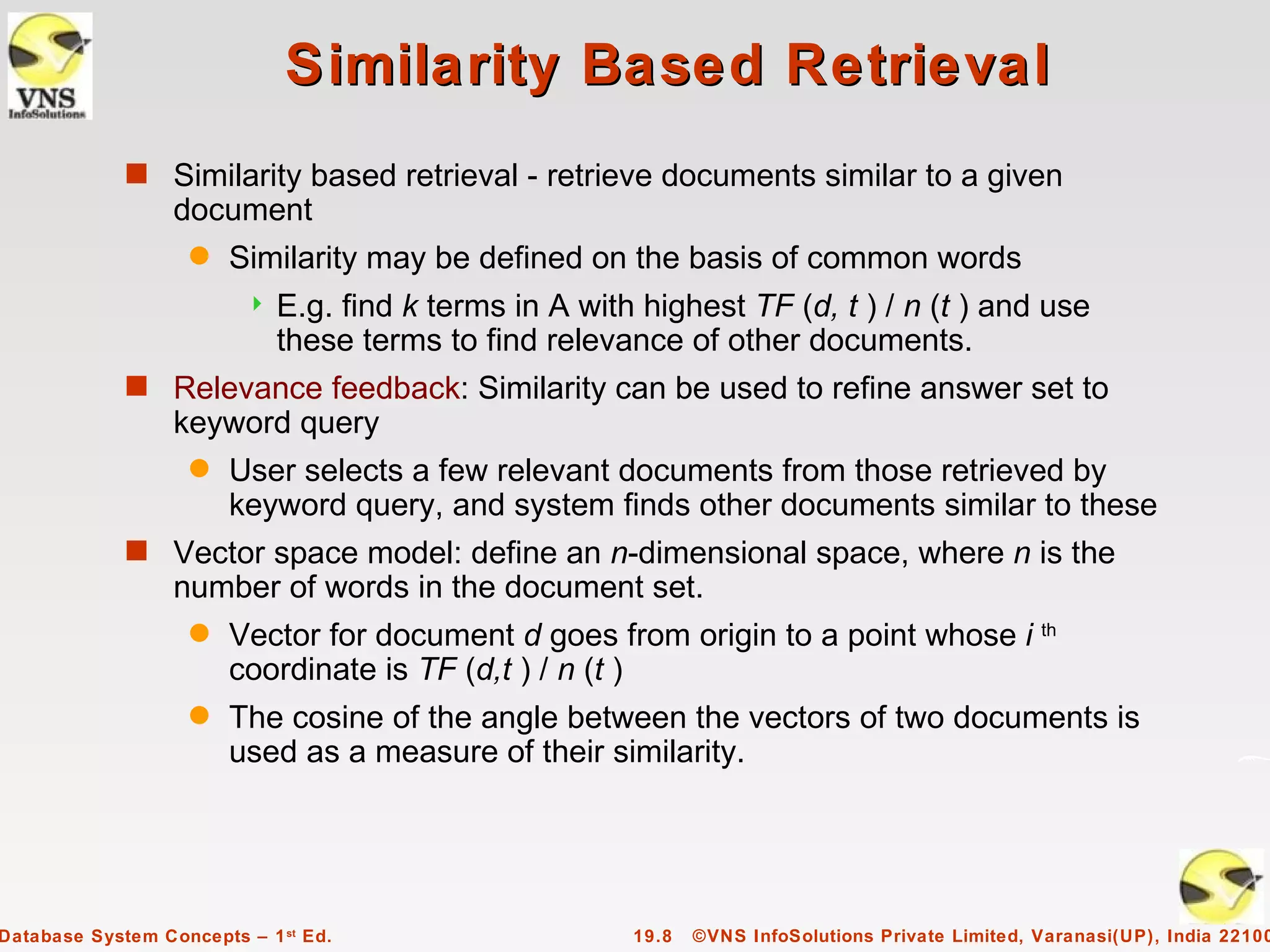 Similarity Based Retrieval
             s Similarity based retrieval - retrieve documents similar to a given
                  document
                    q   Similarity may be defined on the basis of common words
                            E.g. find k terms in A with highest TF (d, t ) / n (t ) and use
                             these terms to find relevance of other documents.
             s Relevance feedback: Similarity can be used to refine answer set to
                  keyword query
                    q   User selects a few relevant documents from those retrieved by
                        keyword query, and system finds other documents similar to these
             s Vector space model: define an n-dimensional space, where n is the
                  number of words in the document set.
                    q   Vector for document d goes from origin to a point whose i th
                        coordinate is TF (d,t ) / n (t )
                    q   The cosine of the angle between the vectors of two documents is
                        used as a measure of their similarity.




Database System Concepts – 1 st Ed.                     19.8   ©VNS InfoSolutions Private Limited, Varanasi(UP), India 22100
 