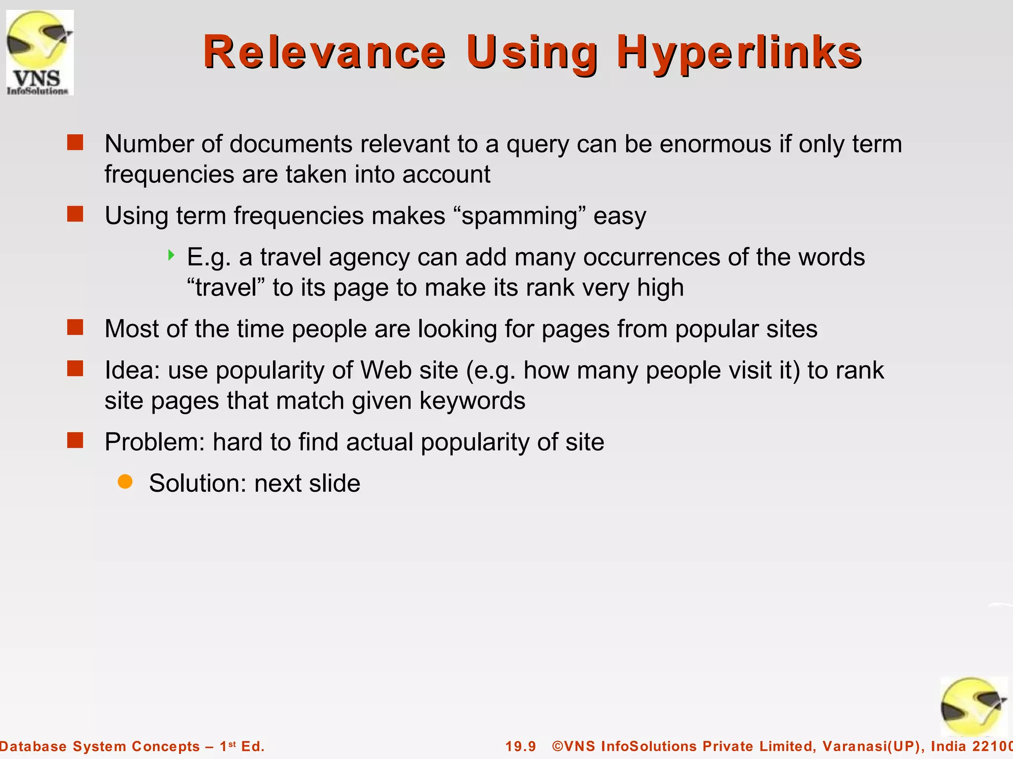 Relevance Using Hyperlinks
        s Number of documents relevant to a query can be enormous if only term
             frequencies are taken into account
        s Using term frequencies makes “spamming” easy
                        E.g. a travel agency can add many occurrences of the words
                         “travel” to its page to make its rank very high
        s Most of the time people are looking for pages from popular sites
        s Idea: use popularity of Web site (e.g. how many people visit it) to rank
             site pages that match given keywords
        s Problem: hard to find actual popularity of site
               q   Solution: next slide




Database System Concepts – 1 st Ed.                 19.9   ©VNS InfoSolutions Private Limited, Varanasi(UP), India 22100
 