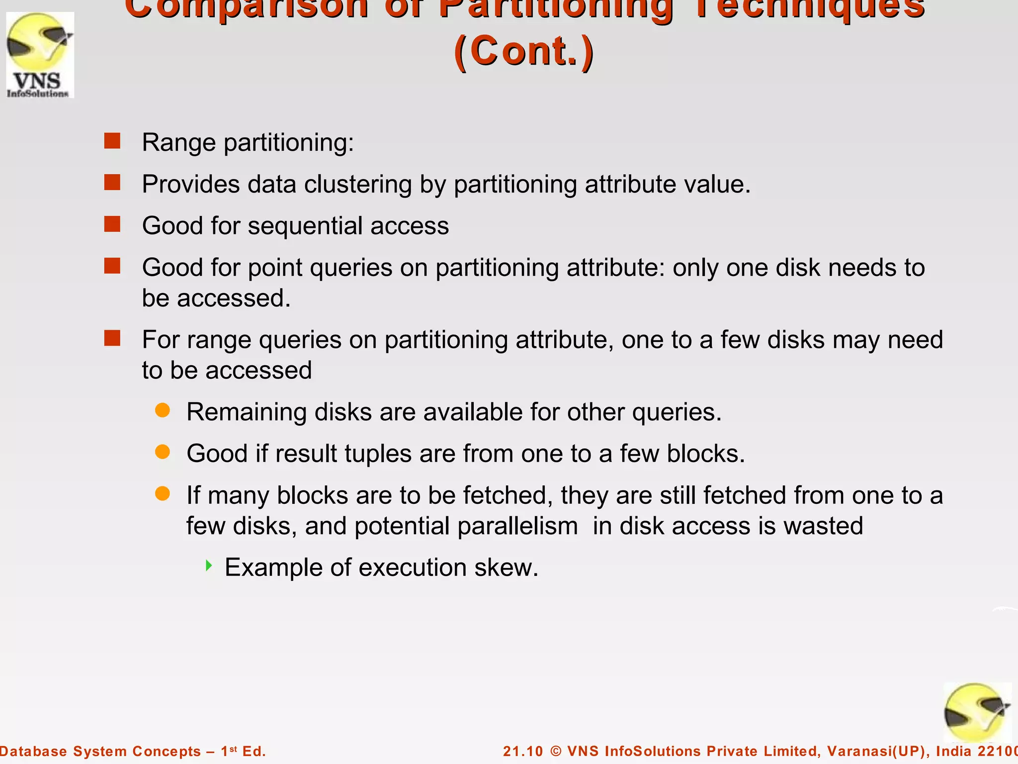 Comparison of Partitioning Techniques
                               (Cont.)

             s Range partitioning:
             s Provides data clustering by partitioning attribute value.
             s Good for sequential access
             s Good for point queries on partitioning attribute: only one disk needs to
                  be accessed.
             s For range queries on partitioning attribute, one to a few disks may need
                  to be accessed
                    q   Remaining disks are available for other queries.
                    q   Good if result tuples are from one to a few blocks.
                    q   If many blocks are to be fetched, they are still fetched from one to a
                        few disks, and potential parallelism in disk access is wasted
                             Example of execution skew.




Database System Concepts – 1 st Ed.                  21.10 © VNS InfoSolutions Private Limited, Varanasi(UP), India 22100
 