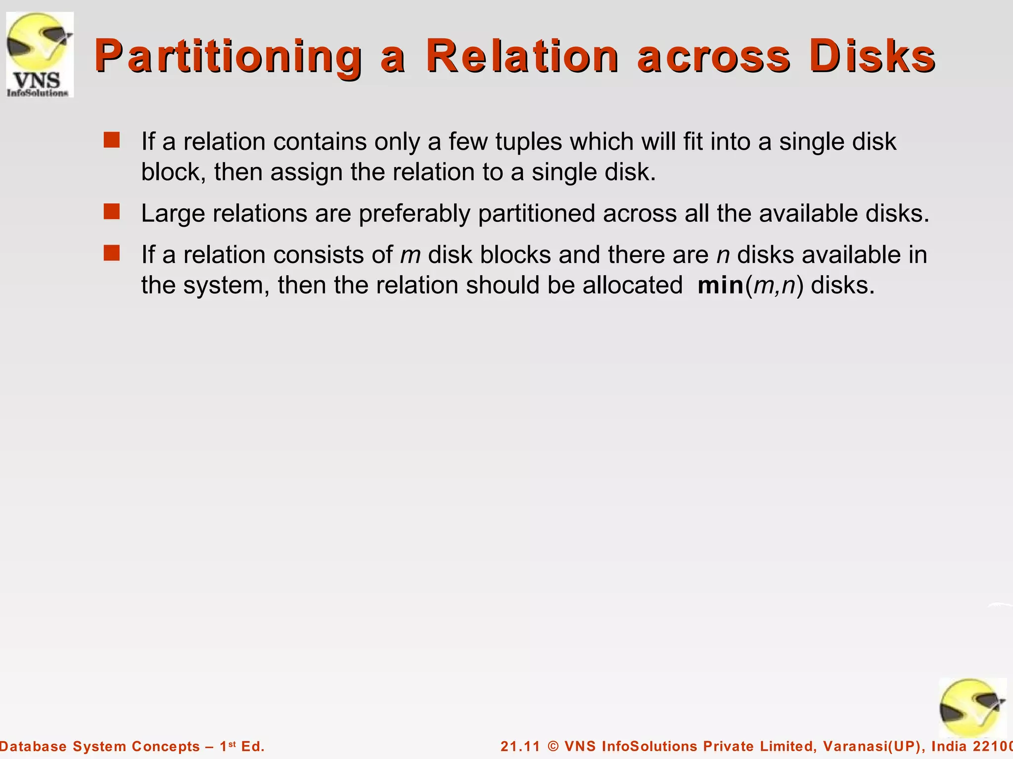 Partitioning a Relation across Disks
             s If a relation contains only a few tuples which will fit into a single disk
                  block, then assign the relation to a single disk.
             s Large relations are preferably partitioned across all the available disks.
             s If a relation consists of m disk blocks and there are n disks available in
                  the system, then the relation should be allocated min(m,n) disks.




Database System Concepts – 1 st Ed.                 21.11 © VNS InfoSolutions Private Limited, Varanasi(UP), India 22100
 