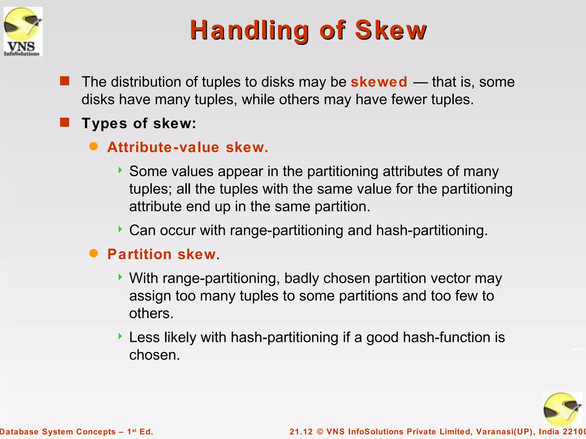 Handling of Skew
             s The distribution of tuples to disks may be skewed — that is, some
                  disks have many tuples, while others may have fewer tuples.
             s Types of skew:
                    q   Attribute-value skew.
                             Some values appear in the partitioning attributes of many
                              tuples; all the tuples with the same value for the partitioning
                              attribute end up in the same partition.
                             Can occur with range-partitioning and hash-partitioning.
                    q   Partition skew.
                             With range-partitioning, badly chosen partition vector may
                              assign too many tuples to some partitions and too few to
                              others.
                             Less likely with hash-partitioning if a good hash-function is
                              chosen.




Database System Concepts – 1 st Ed.                     21.12 © VNS InfoSolutions Private Limited, Varanasi(UP), India 22100
 