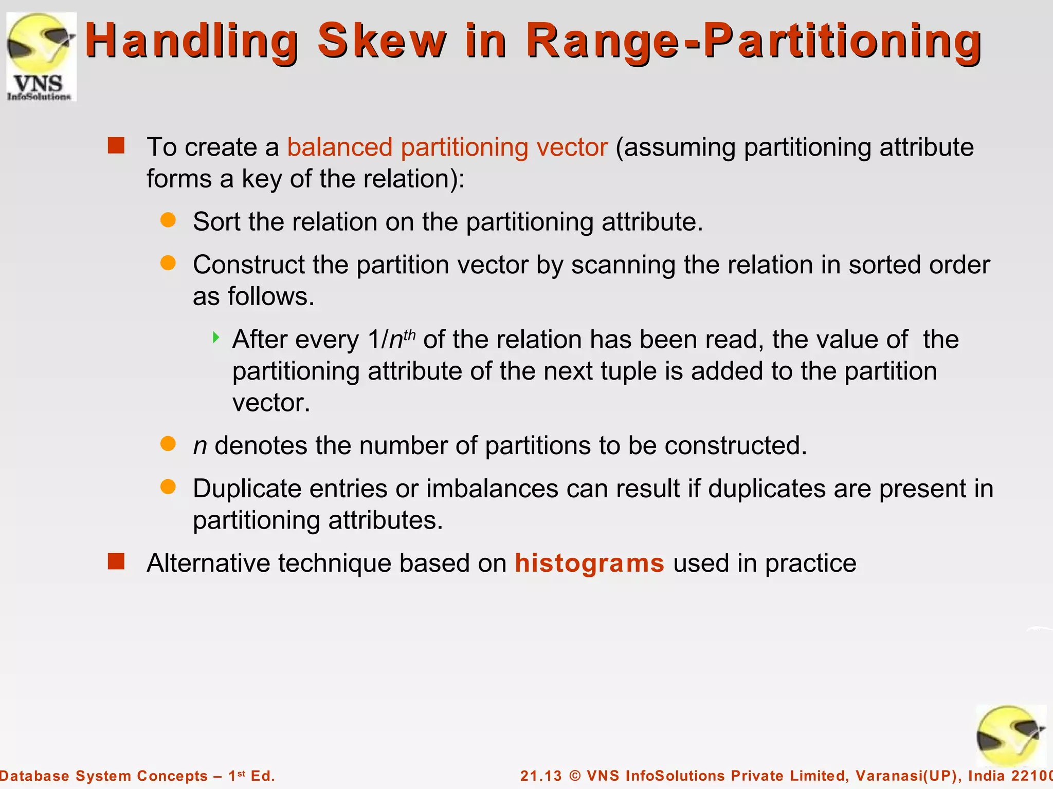 Handling Skew in Range-Partitioning

             s To create a balanced partitioning vector (assuming partitioning attribute
                  forms a key of the relation):
                    q   Sort the relation on the partitioning attribute.
                    q   Construct the partition vector by scanning the relation in sorted order
                        as follows.
                             After every 1/nth of the relation has been read, the value of the
                              partitioning attribute of the next tuple is added to the partition
                              vector.
                    q   n denotes the number of partitions to be constructed.
                    q   Duplicate entries or imbalances can result if duplicates are present in
                        partitioning attributes.
             s Alternative technique based on histograms used in practice




Database System Concepts – 1 st Ed.                     21.13 © VNS InfoSolutions Private Limited, Varanasi(UP), India 22100
 
