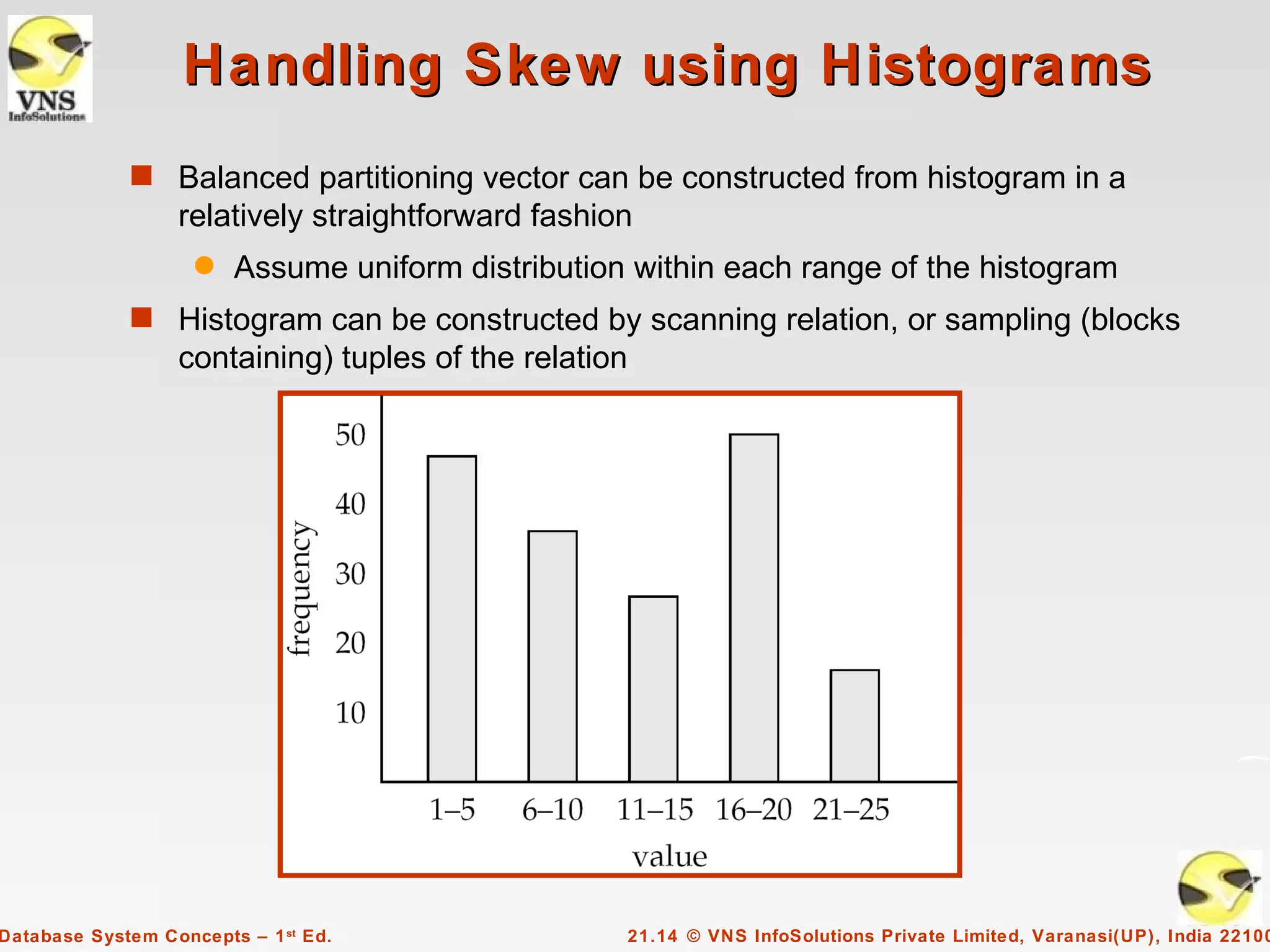 Handling Skew using Histograms
             s Balanced partitioning vector can be constructed from histogram in a
                  relatively straightforward fashion
                    q   Assume uniform distribution within each range of the histogram
             s Histogram can be constructed by scanning relation, or sampling (blocks
                  containing) tuples of the relation




Database System Concepts – 1 st Ed.                    21.14 © VNS InfoSolutions Private Limited, Varanasi(UP), India 22100
 