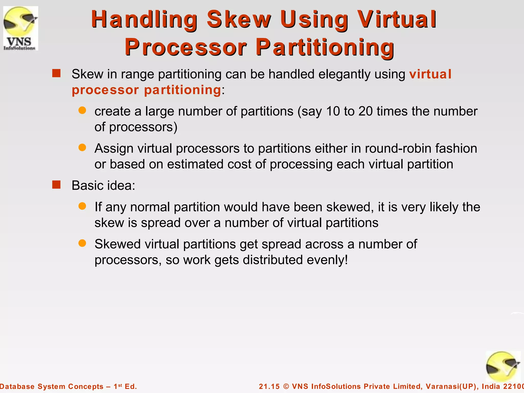 Handling Skew Using Virtual
                          Processor Partitioning
             s Skew in range partitioning can be handled elegantly using virtual
                  processor partitioning:
                    q   create a large number of partitions (say 10 to 20 times the number
                        of processors)
                    q   Assign virtual processors to partitions either in round-robin fashion
                        or based on estimated cost of processing each virtual partition
             s Basic idea:
                    q   If any normal partition would have been skewed, it is very likely the
                        skew is spread over a number of virtual partitions
                    q   Skewed virtual partitions get spread across a number of
                        processors, so work gets distributed evenly!




Database System Concepts – 1 st Ed.                  21.15 © VNS InfoSolutions Private Limited, Varanasi(UP), India 22100
 