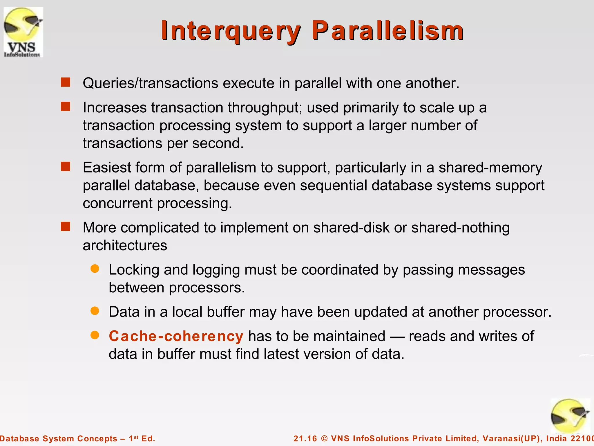 Interquery Parallelism
             s Queries/transactions execute in parallel with one another.
             s Increases transaction throughput; used primarily to scale up a
                  transaction processing system to support a larger number of
                  transactions per second.
             s Easiest form of parallelism to support, particularly in a shared-memory
                  parallel database, because even sequential database systems support
                  concurrent processing.
             s More complicated to implement on shared-disk or shared-nothing
                  architectures
                    q   Locking and logging must be coordinated by passing messages
                        between processors.
                    q   Data in a local buffer may have been updated at another processor.
                    q   Cache-coherency has to be maintained — reads and writes of
                        data in buffer must find latest version of data.




Database System Concepts – 1 st Ed.                21.16 © VNS InfoSolutions Private Limited, Varanasi(UP), India 22100
 