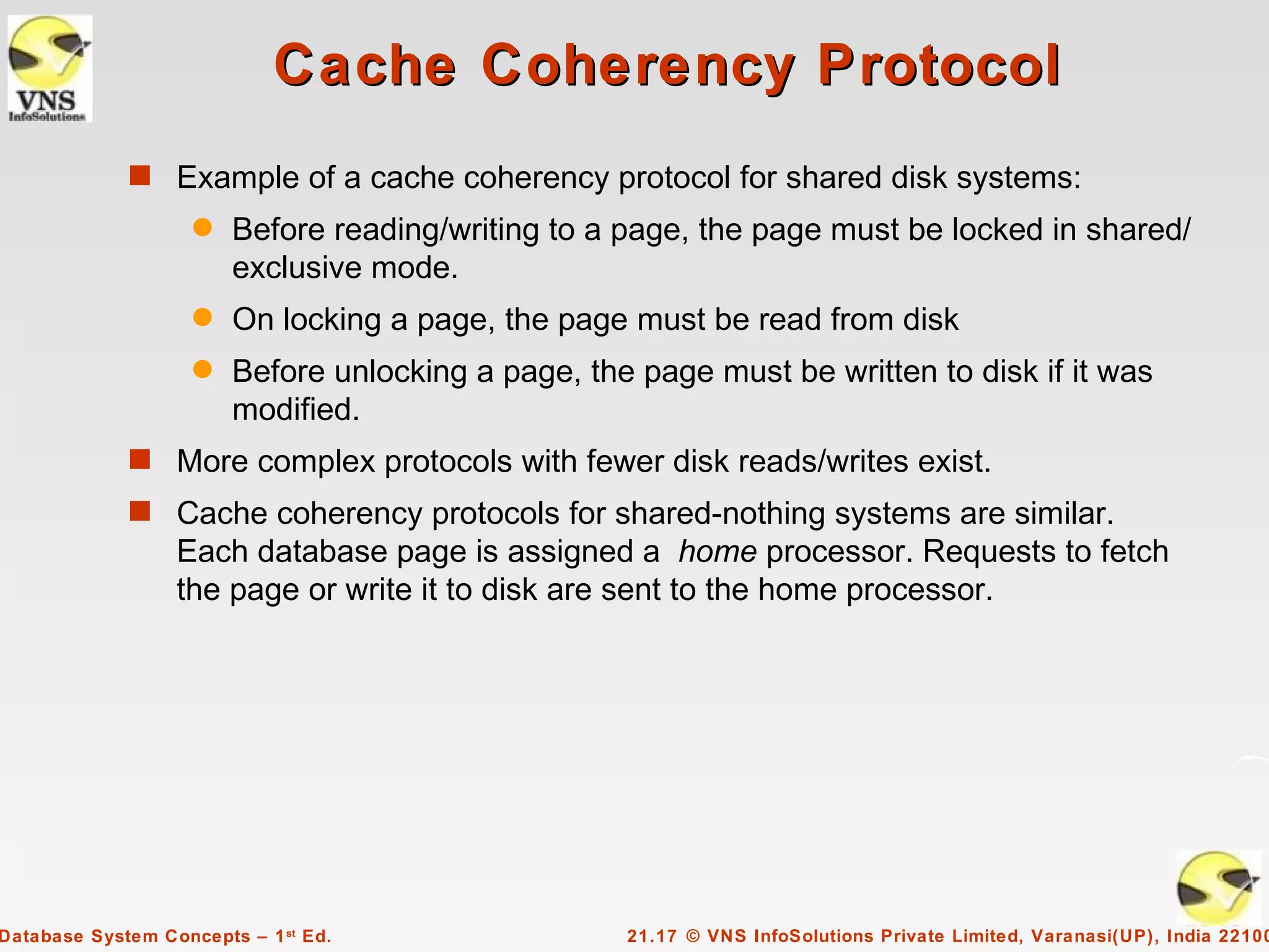 Cache Coherency Protocol
             s Example of a cache coherency protocol for shared disk systems:
                    q   Before reading/writing to a page, the page must be locked in shared/
                        exclusive mode.
                    q   On locking a page, the page must be read from disk
                    q   Before unlocking a page, the page must be written to disk if it was
                        modified.
             s More complex protocols with fewer disk reads/writes exist.
             s Cache coherency protocols for shared-nothing systems are similar.
                  Each database page is assigned a home processor. Requests to fetch
                  the page or write it to disk are sent to the home processor.




Database System Concepts – 1 st Ed.                 21.17 © VNS InfoSolutions Private Limited, Varanasi(UP), India 22100
 