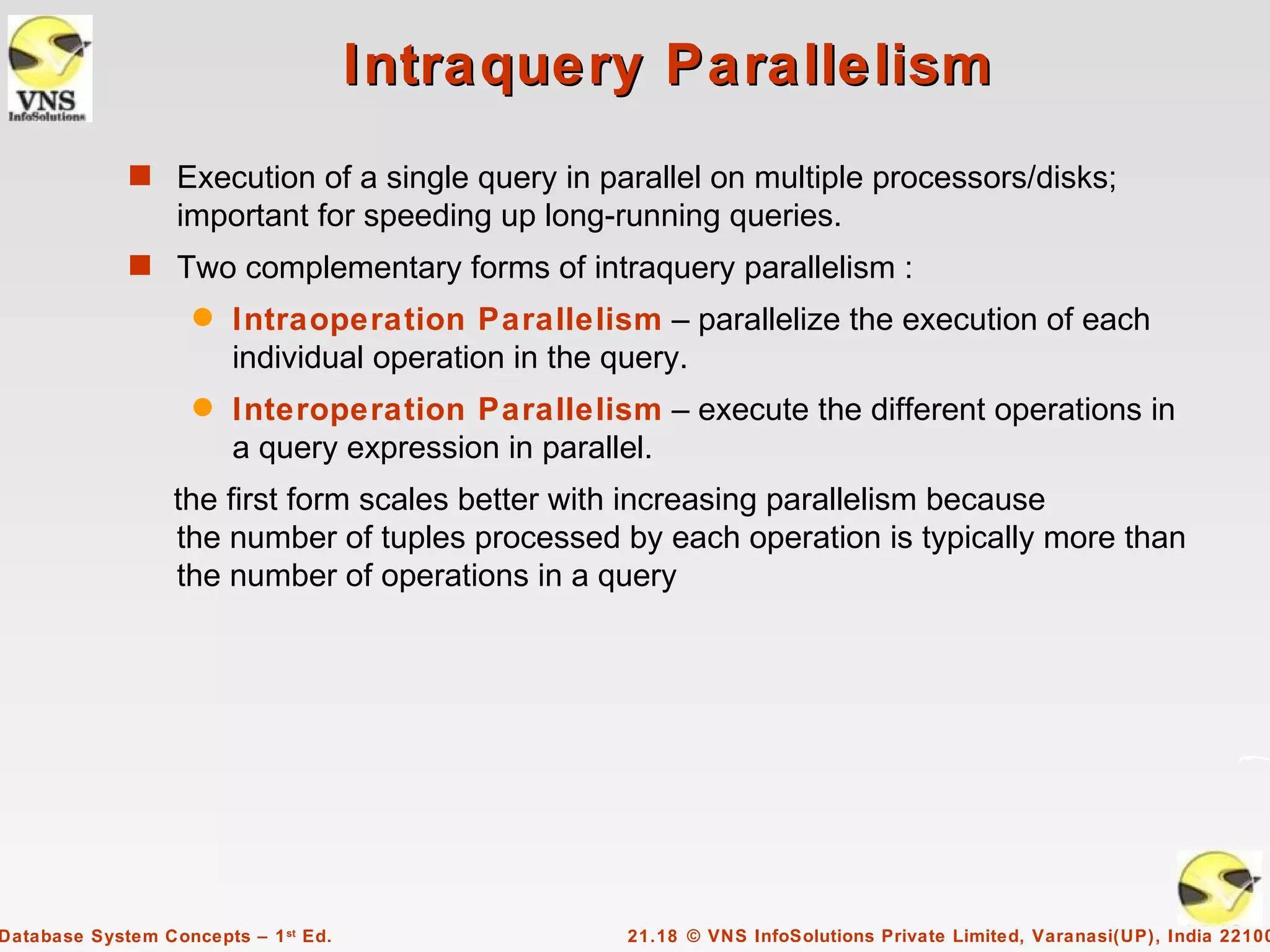 Intraquery Parallelism
             s Execution of a single query in parallel on multiple processors/disks;
                  important for speeding up long-running queries.
             s Two complementary forms of intraquery parallelism :
                    q   Intraoperation Parallelism – parallelize the execution of each
                        individual operation in the query.
                    q   Interoperation Parallelism – execute the different operations in
                        a query expression in parallel.
                  the first form scales better with increasing parallelism because
                  the number of tuples processed by each operation is typically more than
                  the number of operations in a query




Database System Concepts – 1 st Ed.               21.18 © VNS InfoSolutions Private Limited, Varanasi(UP), India 22100
 