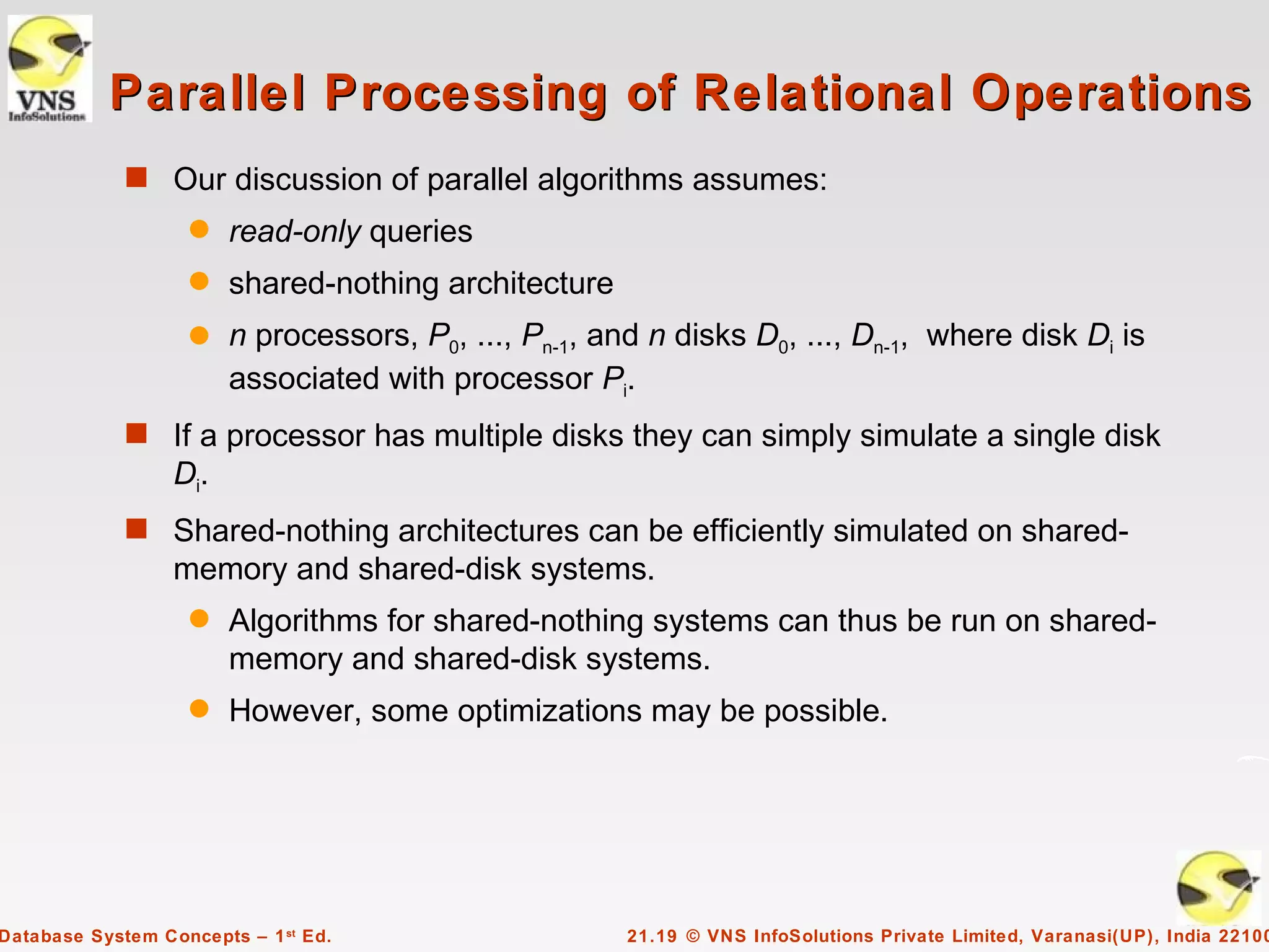 Parallel Processing of Relational Operations
             s Our discussion of parallel algorithms assumes:
                    q   read-only queries
                    q   shared-nothing architecture
                    q   n processors, P0, ..., Pn-1, and n disks D0, ..., Dn-1, where disk Di is
                        associated with processor Pi.
             s If a processor has multiple disks they can simply simulate a single disk
                  Di.
             s Shared-nothing architectures can be efficiently simulated on shared-
                  memory and shared-disk systems.
                    q   Algorithms for shared-nothing systems can thus be run on shared-
                        memory and shared-disk systems.
                    q   However, some optimizations may be possible.




Database System Concepts – 1 st Ed.                    21.19 © VNS InfoSolutions Private Limited, Varanasi(UP), India 22100
 